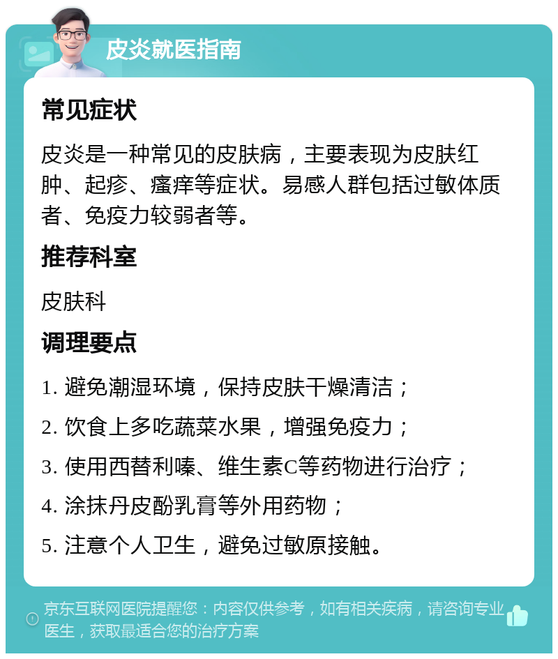 皮炎就医指南 常见症状 皮炎是一种常见的皮肤病，主要表现为皮肤红肿、起疹、瘙痒等症状。易感人群包括过敏体质者、免疫力较弱者等。 推荐科室 皮肤科 调理要点 1. 避免潮湿环境，保持皮肤干燥清洁； 2. 饮食上多吃蔬菜水果，增强免疫力； 3. 使用西替利嗪、维生素C等药物进行治疗； 4. 涂抹丹皮酚乳膏等外用药物； 5. 注意个人卫生，避免过敏原接触。