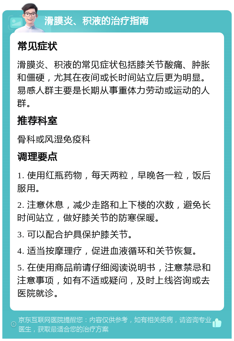 滑膜炎、积液的治疗指南 常见症状 滑膜炎、积液的常见症状包括膝关节酸痛、肿胀和僵硬，尤其在夜间或长时间站立后更为明显。易感人群主要是长期从事重体力劳动或运动的人群。 推荐科室 骨科或风湿免疫科 调理要点 1. 使用红瓶药物，每天两粒，早晚各一粒，饭后服用。 2. 注意休息，减少走路和上下楼的次数，避免长时间站立，做好膝关节的防寒保暖。 3. 可以配合护具保护膝关节。 4. 适当按摩理疗，促进血液循环和关节恢复。 5. 在使用商品前请仔细阅读说明书，注意禁忌和注意事项，如有不适或疑问，及时上线咨询或去医院就诊。