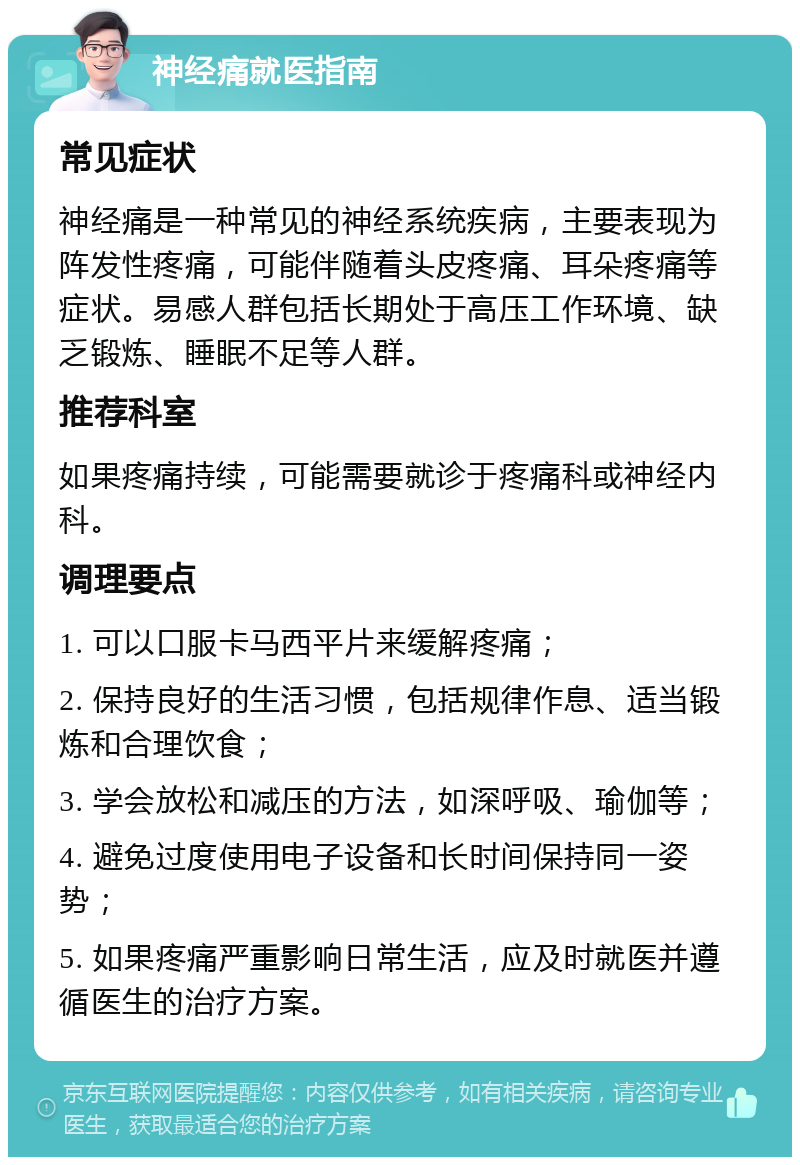 神经痛就医指南 常见症状 神经痛是一种常见的神经系统疾病，主要表现为阵发性疼痛，可能伴随着头皮疼痛、耳朵疼痛等症状。易感人群包括长期处于高压工作环境、缺乏锻炼、睡眠不足等人群。 推荐科室 如果疼痛持续，可能需要就诊于疼痛科或神经内科。 调理要点 1. 可以口服卡马西平片来缓解疼痛； 2. 保持良好的生活习惯，包括规律作息、适当锻炼和合理饮食； 3. 学会放松和减压的方法，如深呼吸、瑜伽等； 4. 避免过度使用电子设备和长时间保持同一姿势； 5. 如果疼痛严重影响日常生活，应及时就医并遵循医生的治疗方案。