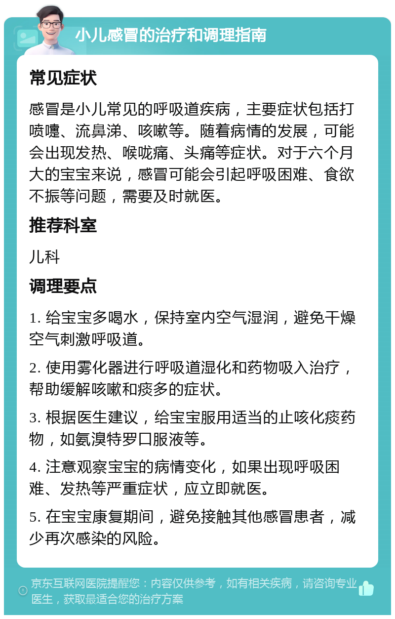 小儿感冒的治疗和调理指南 常见症状 感冒是小儿常见的呼吸道疾病，主要症状包括打喷嚏、流鼻涕、咳嗽等。随着病情的发展，可能会出现发热、喉咙痛、头痛等症状。对于六个月大的宝宝来说，感冒可能会引起呼吸困难、食欲不振等问题，需要及时就医。 推荐科室 儿科 调理要点 1. 给宝宝多喝水，保持室内空气湿润，避免干燥空气刺激呼吸道。 2. 使用雾化器进行呼吸道湿化和药物吸入治疗，帮助缓解咳嗽和痰多的症状。 3. 根据医生建议，给宝宝服用适当的止咳化痰药物，如氨溴特罗口服液等。 4. 注意观察宝宝的病情变化，如果出现呼吸困难、发热等严重症状，应立即就医。 5. 在宝宝康复期间，避免接触其他感冒患者，减少再次感染的风险。