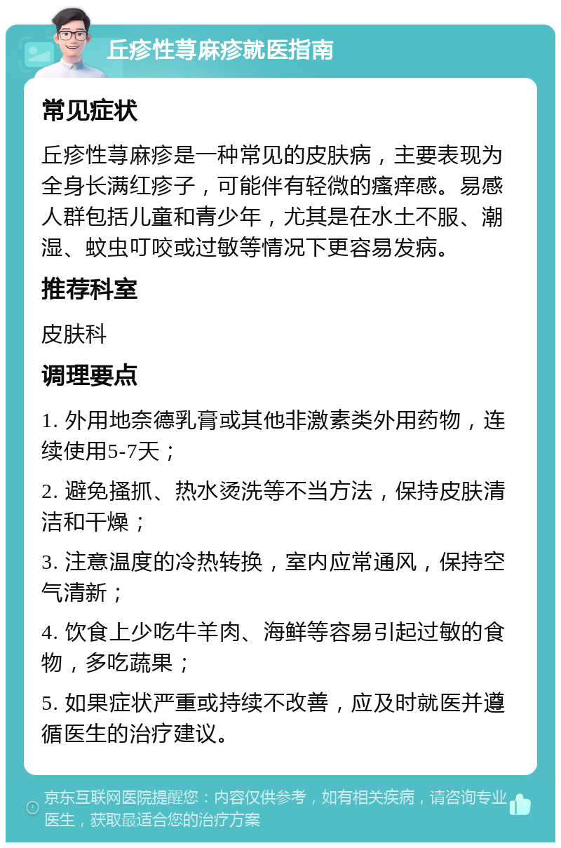 丘疹性荨麻疹就医指南 常见症状 丘疹性荨麻疹是一种常见的皮肤病，主要表现为全身长满红疹子，可能伴有轻微的瘙痒感。易感人群包括儿童和青少年，尤其是在水土不服、潮湿、蚊虫叮咬或过敏等情况下更容易发病。 推荐科室 皮肤科 调理要点 1. 外用地奈德乳膏或其他非激素类外用药物，连续使用5-7天； 2. 避免搔抓、热水烫洗等不当方法，保持皮肤清洁和干燥； 3. 注意温度的冷热转换，室内应常通风，保持空气清新； 4. 饮食上少吃牛羊肉、海鲜等容易引起过敏的食物，多吃蔬果； 5. 如果症状严重或持续不改善，应及时就医并遵循医生的治疗建议。