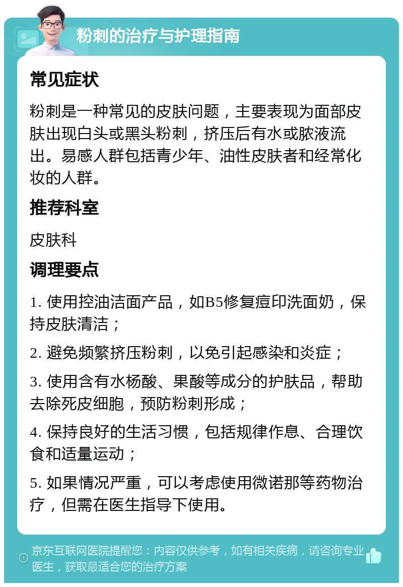 粉刺的治疗与护理指南 常见症状 粉刺是一种常见的皮肤问题，主要表现为面部皮肤出现白头或黑头粉刺，挤压后有水或脓液流出。易感人群包括青少年、油性皮肤者和经常化妆的人群。 推荐科室 皮肤科 调理要点 1. 使用控油洁面产品，如B5修复痘印洗面奶，保持皮肤清洁； 2. 避免频繁挤压粉刺，以免引起感染和炎症； 3. 使用含有水杨酸、果酸等成分的护肤品，帮助去除死皮细胞，预防粉刺形成； 4. 保持良好的生活习惯，包括规律作息、合理饮食和适量运动； 5. 如果情况严重，可以考虑使用微诺那等药物治疗，但需在医生指导下使用。