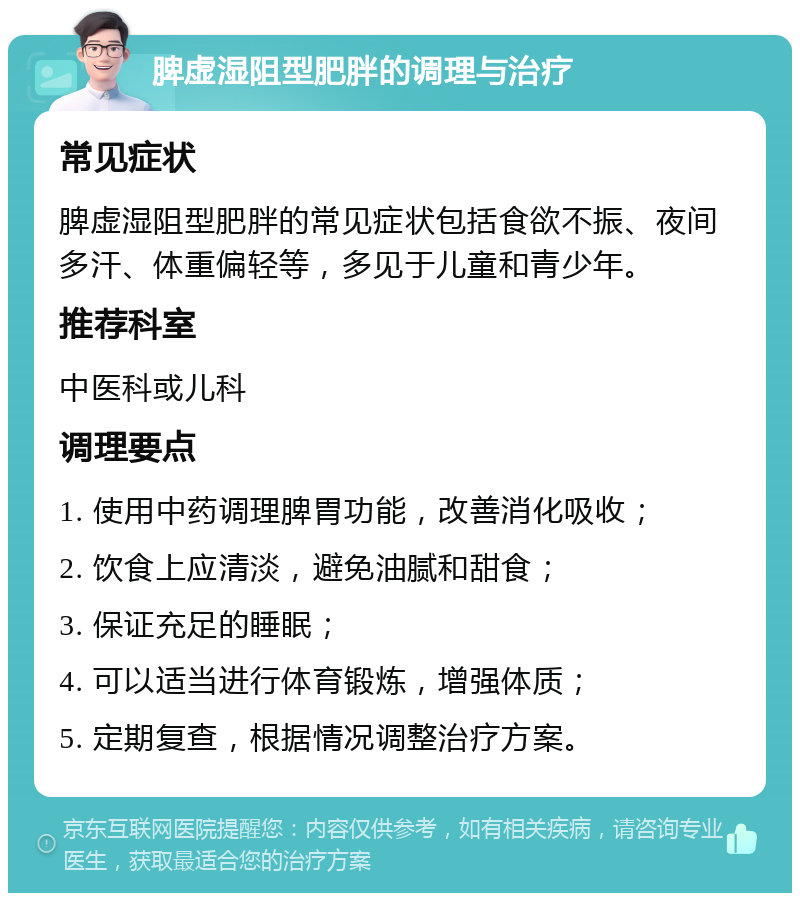 脾虚湿阻型肥胖的调理与治疗 常见症状 脾虚湿阻型肥胖的常见症状包括食欲不振、夜间多汗、体重偏轻等，多见于儿童和青少年。 推荐科室 中医科或儿科 调理要点 1. 使用中药调理脾胃功能，改善消化吸收； 2. 饮食上应清淡，避免油腻和甜食； 3. 保证充足的睡眠； 4. 可以适当进行体育锻炼，增强体质； 5. 定期复查，根据情况调整治疗方案。