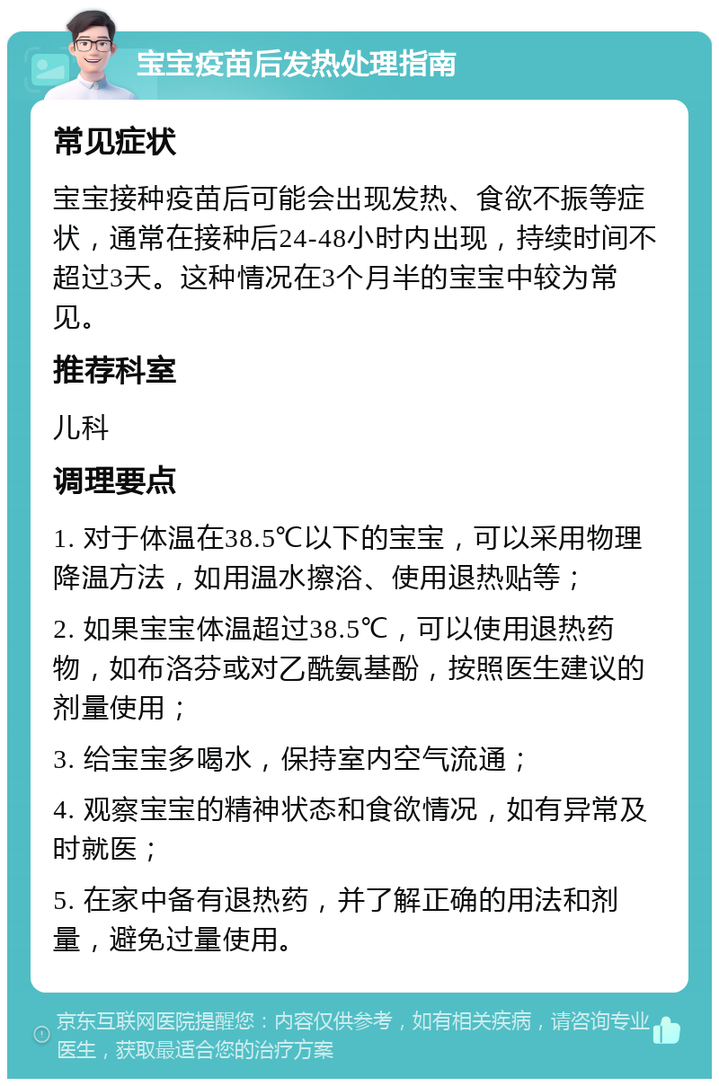 宝宝疫苗后发热处理指南 常见症状 宝宝接种疫苗后可能会出现发热、食欲不振等症状，通常在接种后24-48小时内出现，持续时间不超过3天。这种情况在3个月半的宝宝中较为常见。 推荐科室 儿科 调理要点 1. 对于体温在38.5℃以下的宝宝，可以采用物理降温方法，如用温水擦浴、使用退热贴等； 2. 如果宝宝体温超过38.5℃，可以使用退热药物，如布洛芬或对乙酰氨基酚，按照医生建议的剂量使用； 3. 给宝宝多喝水，保持室内空气流通； 4. 观察宝宝的精神状态和食欲情况，如有异常及时就医； 5. 在家中备有退热药，并了解正确的用法和剂量，避免过量使用。