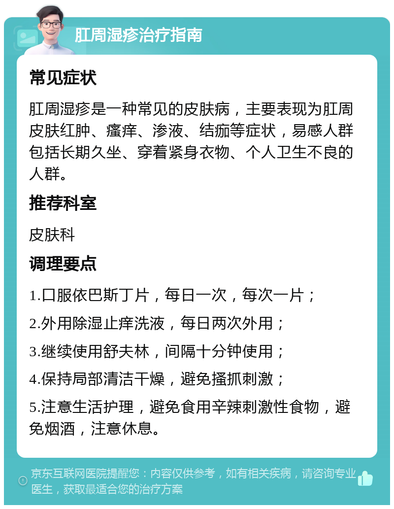 肛周湿疹治疗指南 常见症状 肛周湿疹是一种常见的皮肤病，主要表现为肛周皮肤红肿、瘙痒、渗液、结痂等症状，易感人群包括长期久坐、穿着紧身衣物、个人卫生不良的人群。 推荐科室 皮肤科 调理要点 1.口服依巴斯丁片，每日一次，每次一片； 2.外用除湿止痒洗液，每日两次外用； 3.继续使用舒夫林，间隔十分钟使用； 4.保持局部清洁干燥，避免搔抓刺激； 5.注意生活护理，避免食用辛辣刺激性食物，避免烟酒，注意休息。