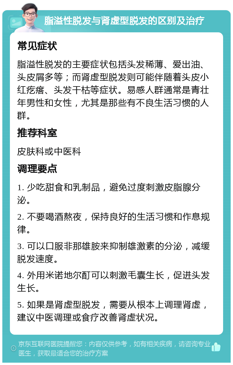 脂溢性脱发与肾虚型脱发的区别及治疗 常见症状 脂溢性脱发的主要症状包括头发稀薄、爱出油、头皮屑多等；而肾虚型脱发则可能伴随着头皮小红疙瘩、头发干枯等症状。易感人群通常是青壮年男性和女性，尤其是那些有不良生活习惯的人群。 推荐科室 皮肤科或中医科 调理要点 1. 少吃甜食和乳制品，避免过度刺激皮脂腺分泌。 2. 不要喝酒熬夜，保持良好的生活习惯和作息规律。 3. 可以口服非那雄胺来抑制雄激素的分泌，减缓脱发速度。 4. 外用米诺地尔酊可以刺激毛囊生长，促进头发生长。 5. 如果是肾虚型脱发，需要从根本上调理肾虚，建议中医调理或食疗改善肾虚状况。