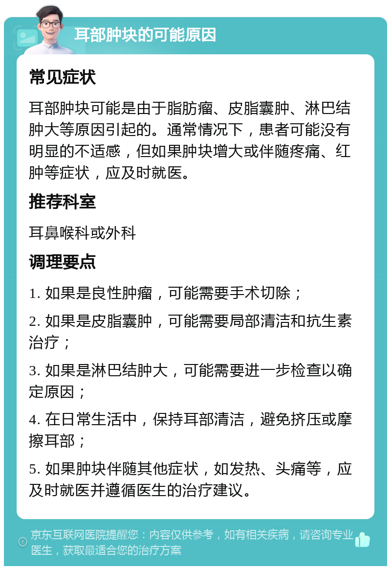 耳部肿块的可能原因 常见症状 耳部肿块可能是由于脂肪瘤、皮脂囊肿、淋巴结肿大等原因引起的。通常情况下，患者可能没有明显的不适感，但如果肿块增大或伴随疼痛、红肿等症状，应及时就医。 推荐科室 耳鼻喉科或外科 调理要点 1. 如果是良性肿瘤，可能需要手术切除； 2. 如果是皮脂囊肿，可能需要局部清洁和抗生素治疗； 3. 如果是淋巴结肿大，可能需要进一步检查以确定原因； 4. 在日常生活中，保持耳部清洁，避免挤压或摩擦耳部； 5. 如果肿块伴随其他症状，如发热、头痛等，应及时就医并遵循医生的治疗建议。