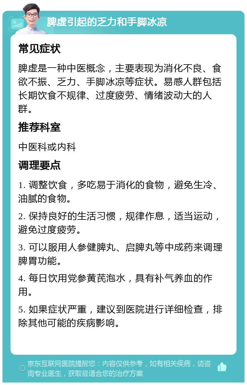 脾虚引起的乏力和手脚冰凉 常见症状 脾虚是一种中医概念，主要表现为消化不良、食欲不振、乏力、手脚冰凉等症状。易感人群包括长期饮食不规律、过度疲劳、情绪波动大的人群。 推荐科室 中医科或内科 调理要点 1. 调整饮食，多吃易于消化的食物，避免生冷、油腻的食物。 2. 保持良好的生活习惯，规律作息，适当运动，避免过度疲劳。 3. 可以服用人参健脾丸、启脾丸等中成药来调理脾胃功能。 4. 每日饮用党参黄芪泡水，具有补气养血的作用。 5. 如果症状严重，建议到医院进行详细检查，排除其他可能的疾病影响。