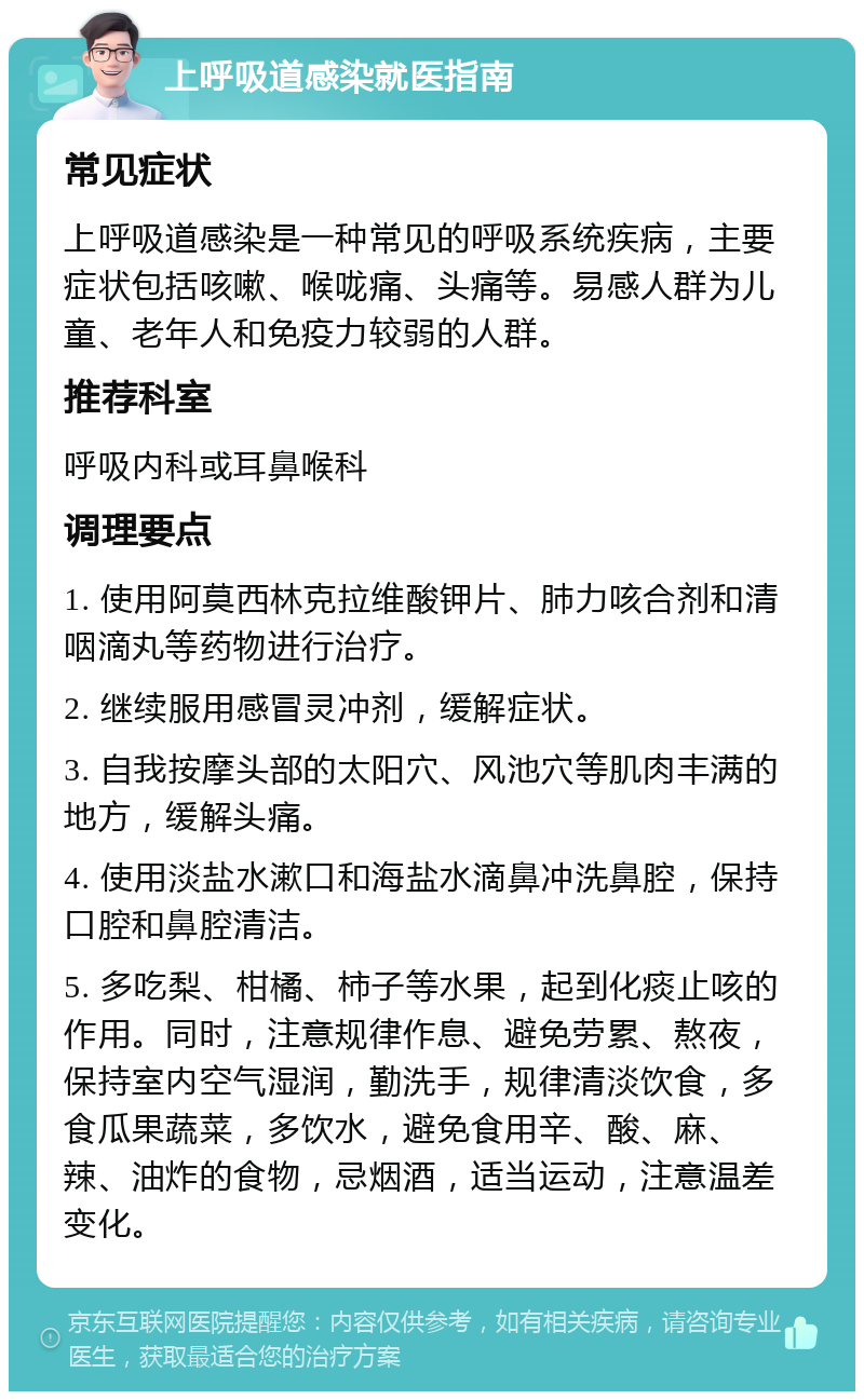 上呼吸道感染就医指南 常见症状 上呼吸道感染是一种常见的呼吸系统疾病，主要症状包括咳嗽、喉咙痛、头痛等。易感人群为儿童、老年人和免疫力较弱的人群。 推荐科室 呼吸内科或耳鼻喉科 调理要点 1. 使用阿莫西林克拉维酸钾片、肺力咳合剂和清咽滴丸等药物进行治疗。 2. 继续服用感冒灵冲剂，缓解症状。 3. 自我按摩头部的太阳穴、风池穴等肌肉丰满的地方，缓解头痛。 4. 使用淡盐水漱口和海盐水滴鼻冲洗鼻腔，保持口腔和鼻腔清洁。 5. 多吃梨、柑橘、柿子等水果，起到化痰止咳的作用。同时，注意规律作息、避免劳累、熬夜，保持室内空气湿润，勤洗手，规律清淡饮食，多食瓜果蔬菜，多饮水，避免食用辛、酸、麻、辣、油炸的食物，忌烟酒，适当运动，注意温差变化。