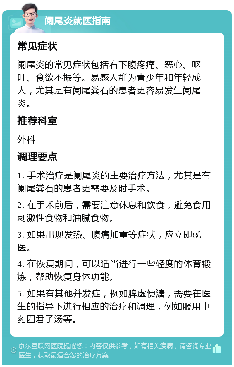 阑尾炎就医指南 常见症状 阑尾炎的常见症状包括右下腹疼痛、恶心、呕吐、食欲不振等。易感人群为青少年和年轻成人，尤其是有阑尾粪石的患者更容易发生阑尾炎。 推荐科室 外科 调理要点 1. 手术治疗是阑尾炎的主要治疗方法，尤其是有阑尾粪石的患者更需要及时手术。 2. 在手术前后，需要注意休息和饮食，避免食用刺激性食物和油腻食物。 3. 如果出现发热、腹痛加重等症状，应立即就医。 4. 在恢复期间，可以适当进行一些轻度的体育锻炼，帮助恢复身体功能。 5. 如果有其他并发症，例如脾虚便溏，需要在医生的指导下进行相应的治疗和调理，例如服用中药四君子汤等。