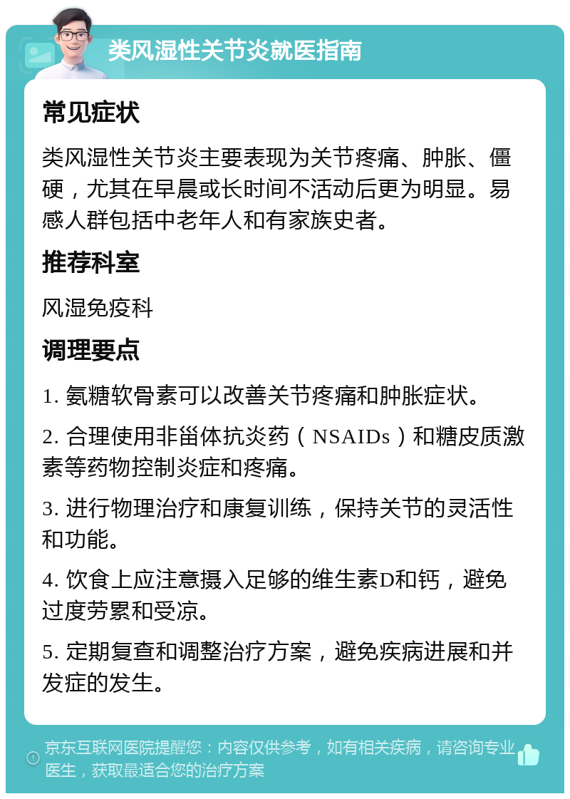 类风湿性关节炎就医指南 常见症状 类风湿性关节炎主要表现为关节疼痛、肿胀、僵硬，尤其在早晨或长时间不活动后更为明显。易感人群包括中老年人和有家族史者。 推荐科室 风湿免疫科 调理要点 1. 氨糖软骨素可以改善关节疼痛和肿胀症状。 2. 合理使用非甾体抗炎药（NSAIDs）和糖皮质激素等药物控制炎症和疼痛。 3. 进行物理治疗和康复训练，保持关节的灵活性和功能。 4. 饮食上应注意摄入足够的维生素D和钙，避免过度劳累和受凉。 5. 定期复查和调整治疗方案，避免疾病进展和并发症的发生。