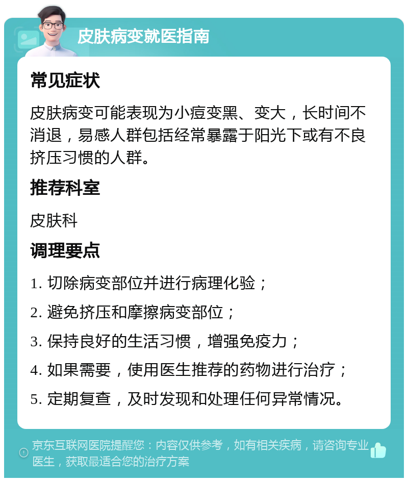 皮肤病变就医指南 常见症状 皮肤病变可能表现为小痘变黑、变大，长时间不消退，易感人群包括经常暴露于阳光下或有不良挤压习惯的人群。 推荐科室 皮肤科 调理要点 1. 切除病变部位并进行病理化验； 2. 避免挤压和摩擦病变部位； 3. 保持良好的生活习惯，增强免疫力； 4. 如果需要，使用医生推荐的药物进行治疗； 5. 定期复查，及时发现和处理任何异常情况。