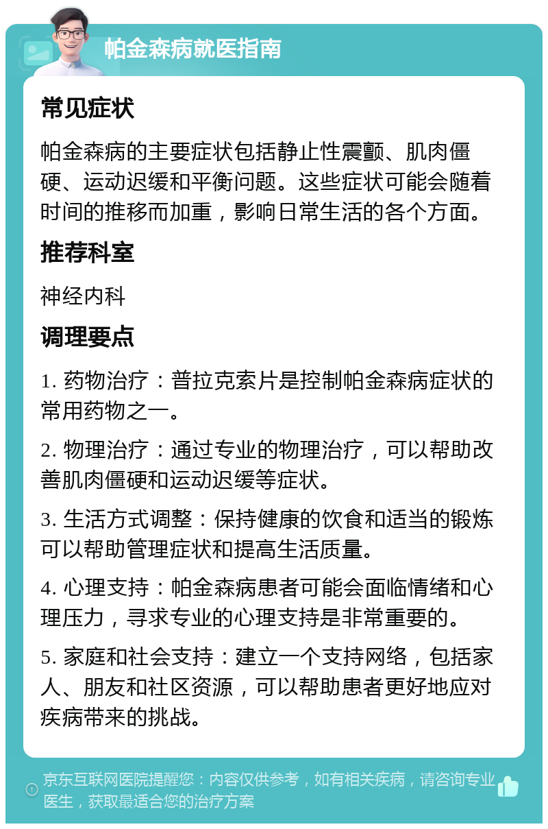 帕金森病就医指南 常见症状 帕金森病的主要症状包括静止性震颤、肌肉僵硬、运动迟缓和平衡问题。这些症状可能会随着时间的推移而加重，影响日常生活的各个方面。 推荐科室 神经内科 调理要点 1. 药物治疗：普拉克索片是控制帕金森病症状的常用药物之一。 2. 物理治疗：通过专业的物理治疗，可以帮助改善肌肉僵硬和运动迟缓等症状。 3. 生活方式调整：保持健康的饮食和适当的锻炼可以帮助管理症状和提高生活质量。 4. 心理支持：帕金森病患者可能会面临情绪和心理压力，寻求专业的心理支持是非常重要的。 5. 家庭和社会支持：建立一个支持网络，包括家人、朋友和社区资源，可以帮助患者更好地应对疾病带来的挑战。