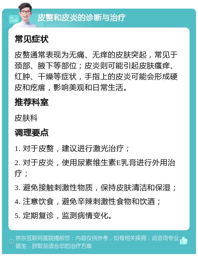 皮赘和皮炎的诊断与治疗 常见症状 皮赘通常表现为无痛、无痒的皮肤突起，常见于颈部、腋下等部位；皮炎则可能引起皮肤瘙痒、红肿、干燥等症状，手指上的皮炎可能会形成硬皮和疙瘩，影响美观和日常生活。 推荐科室 皮肤科 调理要点 1. 对于皮赘，建议进行激光治疗； 2. 对于皮炎，使用尿素维生素E乳膏进行外用治疗； 3. 避免接触刺激性物质，保持皮肤清洁和保湿； 4. 注意饮食，避免辛辣刺激性食物和饮酒； 5. 定期复诊，监测病情变化。