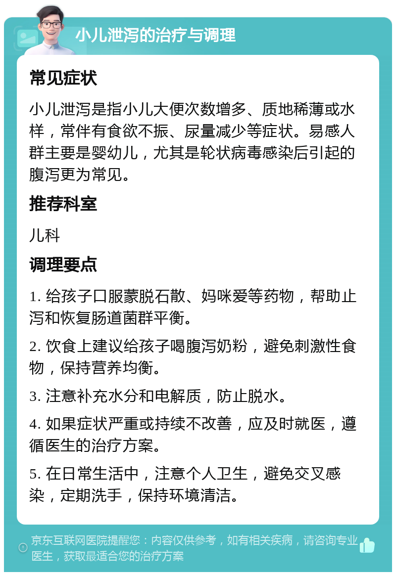 小儿泄泻的治疗与调理 常见症状 小儿泄泻是指小儿大便次数增多、质地稀薄或水样，常伴有食欲不振、尿量减少等症状。易感人群主要是婴幼儿，尤其是轮状病毒感染后引起的腹泻更为常见。 推荐科室 儿科 调理要点 1. 给孩子口服蒙脱石散、妈咪爱等药物，帮助止泻和恢复肠道菌群平衡。 2. 饮食上建议给孩子喝腹泻奶粉，避免刺激性食物，保持营养均衡。 3. 注意补充水分和电解质，防止脱水。 4. 如果症状严重或持续不改善，应及时就医，遵循医生的治疗方案。 5. 在日常生活中，注意个人卫生，避免交叉感染，定期洗手，保持环境清洁。