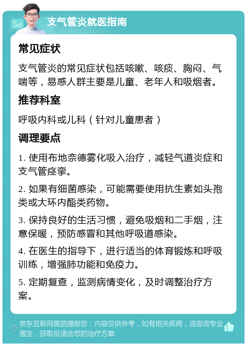 支气管炎就医指南 常见症状 支气管炎的常见症状包括咳嗽、咳痰、胸闷、气喘等，易感人群主要是儿童、老年人和吸烟者。 推荐科室 呼吸内科或儿科（针对儿童患者） 调理要点 1. 使用布地奈德雾化吸入治疗，减轻气道炎症和支气管痉挛。 2. 如果有细菌感染，可能需要使用抗生素如头孢类或大环内酯类药物。 3. 保持良好的生活习惯，避免吸烟和二手烟，注意保暖，预防感冒和其他呼吸道感染。 4. 在医生的指导下，进行适当的体育锻炼和呼吸训练，增强肺功能和免疫力。 5. 定期复查，监测病情变化，及时调整治疗方案。