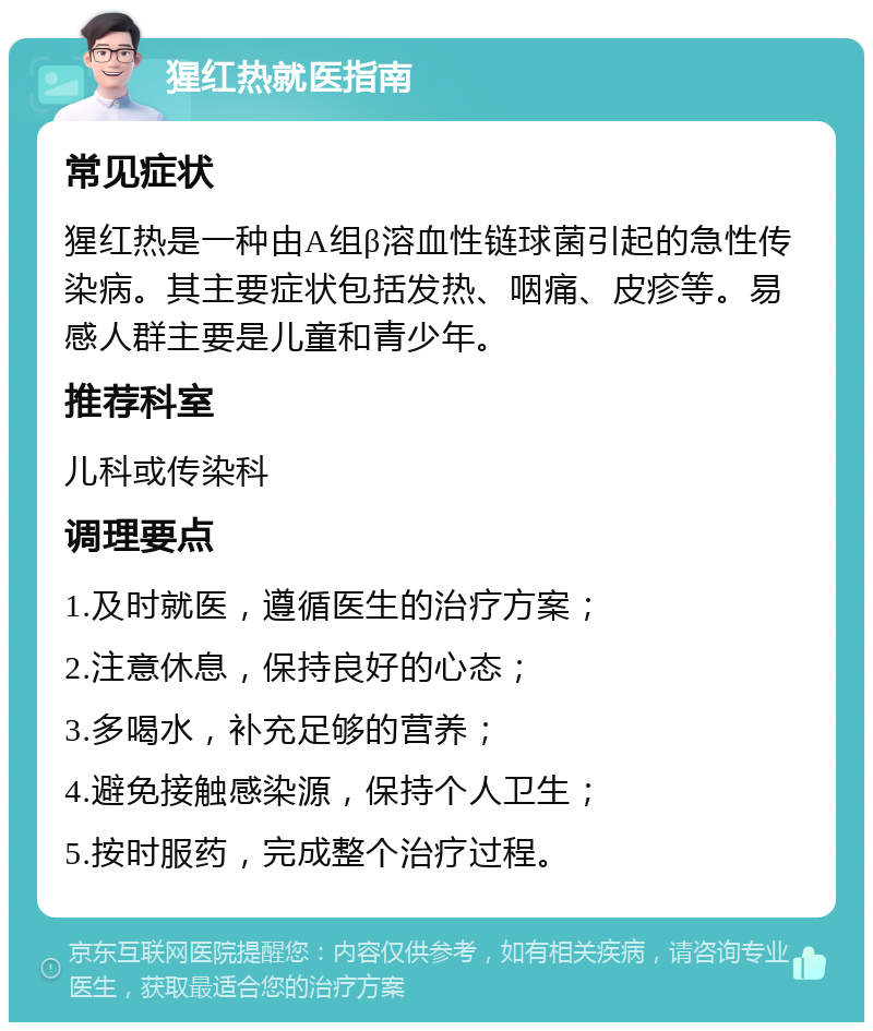 猩红热就医指南 常见症状 猩红热是一种由A组β溶血性链球菌引起的急性传染病。其主要症状包括发热、咽痛、皮疹等。易感人群主要是儿童和青少年。 推荐科室 儿科或传染科 调理要点 1.及时就医，遵循医生的治疗方案； 2.注意休息，保持良好的心态； 3.多喝水，补充足够的营养； 4.避免接触感染源，保持个人卫生； 5.按时服药，完成整个治疗过程。