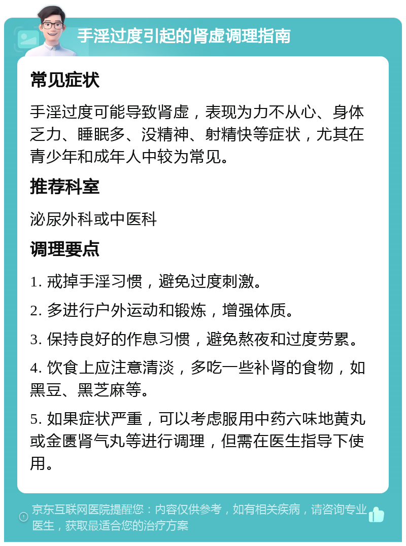 手淫过度引起的肾虚调理指南 常见症状 手淫过度可能导致肾虚，表现为力不从心、身体乏力、睡眠多、没精神、射精快等症状，尤其在青少年和成年人中较为常见。 推荐科室 泌尿外科或中医科 调理要点 1. 戒掉手淫习惯，避免过度刺激。 2. 多进行户外运动和锻炼，增强体质。 3. 保持良好的作息习惯，避免熬夜和过度劳累。 4. 饮食上应注意清淡，多吃一些补肾的食物，如黑豆、黑芝麻等。 5. 如果症状严重，可以考虑服用中药六味地黄丸或金匮肾气丸等进行调理，但需在医生指导下使用。