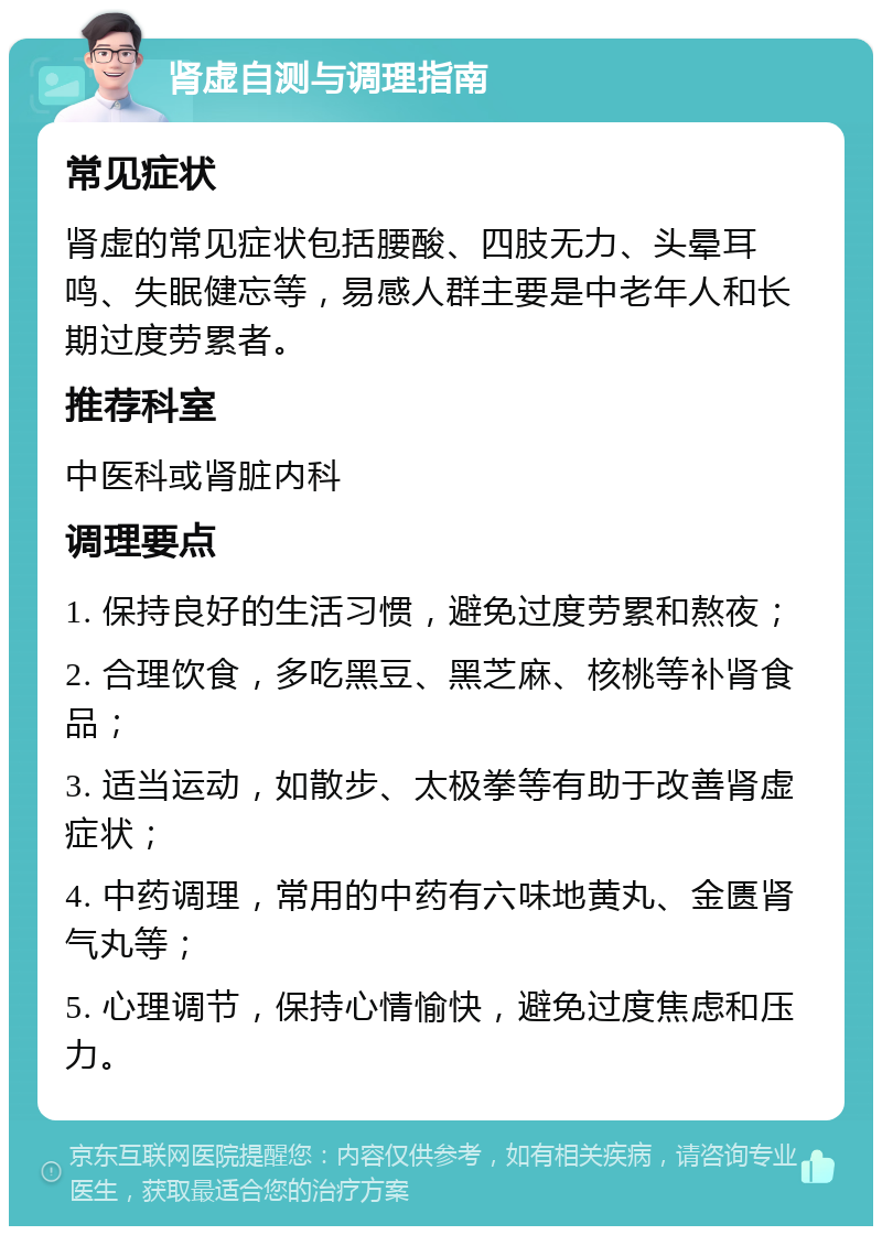 肾虚自测与调理指南 常见症状 肾虚的常见症状包括腰酸、四肢无力、头晕耳鸣、失眠健忘等，易感人群主要是中老年人和长期过度劳累者。 推荐科室 中医科或肾脏内科 调理要点 1. 保持良好的生活习惯，避免过度劳累和熬夜； 2. 合理饮食，多吃黑豆、黑芝麻、核桃等补肾食品； 3. 适当运动，如散步、太极拳等有助于改善肾虚症状； 4. 中药调理，常用的中药有六味地黄丸、金匮肾气丸等； 5. 心理调节，保持心情愉快，避免过度焦虑和压力。