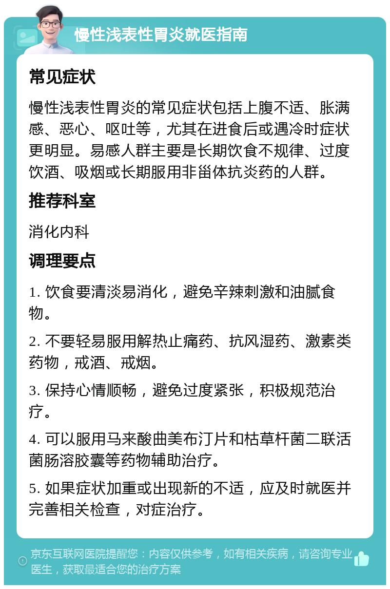 慢性浅表性胃炎就医指南 常见症状 慢性浅表性胃炎的常见症状包括上腹不适、胀满感、恶心、呕吐等，尤其在进食后或遇冷时症状更明显。易感人群主要是长期饮食不规律、过度饮酒、吸烟或长期服用非甾体抗炎药的人群。 推荐科室 消化内科 调理要点 1. 饮食要清淡易消化，避免辛辣刺激和油腻食物。 2. 不要轻易服用解热止痛药、抗风湿药、激素类药物，戒酒、戒烟。 3. 保持心情顺畅，避免过度紧张，积极规范治疗。 4. 可以服用马来酸曲美布汀片和枯草杆菌二联活菌肠溶胶囊等药物辅助治疗。 5. 如果症状加重或出现新的不适，应及时就医并完善相关检查，对症治疗。