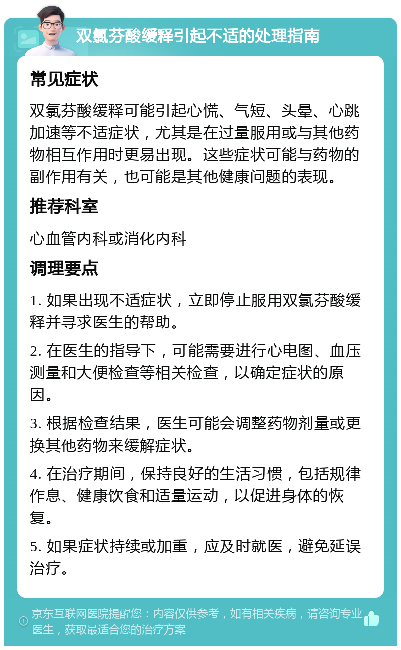 双氯芬酸缓释引起不适的处理指南 常见症状 双氯芬酸缓释可能引起心慌、气短、头晕、心跳加速等不适症状，尤其是在过量服用或与其他药物相互作用时更易出现。这些症状可能与药物的副作用有关，也可能是其他健康问题的表现。 推荐科室 心血管内科或消化内科 调理要点 1. 如果出现不适症状，立即停止服用双氯芬酸缓释并寻求医生的帮助。 2. 在医生的指导下，可能需要进行心电图、血压测量和大便检查等相关检查，以确定症状的原因。 3. 根据检查结果，医生可能会调整药物剂量或更换其他药物来缓解症状。 4. 在治疗期间，保持良好的生活习惯，包括规律作息、健康饮食和适量运动，以促进身体的恢复。 5. 如果症状持续或加重，应及时就医，避免延误治疗。