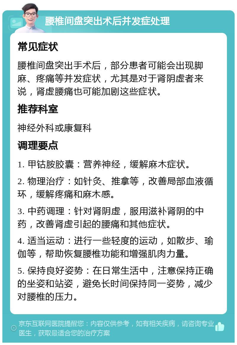 腰椎间盘突出术后并发症处理 常见症状 腰椎间盘突出手术后，部分患者可能会出现脚麻、疼痛等并发症状，尤其是对于肾阴虚者来说，肾虚腰痛也可能加剧这些症状。 推荐科室 神经外科或康复科 调理要点 1. 甲钴胺胶囊：营养神经，缓解麻木症状。 2. 物理治疗：如针灸、推拿等，改善局部血液循环，缓解疼痛和麻木感。 3. 中药调理：针对肾阴虚，服用滋补肾阴的中药，改善肾虚引起的腰痛和其他症状。 4. 适当运动：进行一些轻度的运动，如散步、瑜伽等，帮助恢复腰椎功能和增强肌肉力量。 5. 保持良好姿势：在日常生活中，注意保持正确的坐姿和站姿，避免长时间保持同一姿势，减少对腰椎的压力。