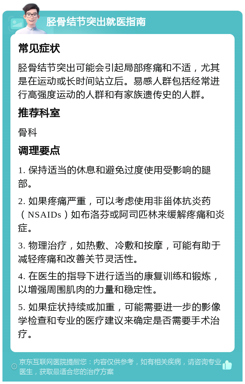 胫骨结节突出就医指南 常见症状 胫骨结节突出可能会引起局部疼痛和不适，尤其是在运动或长时间站立后。易感人群包括经常进行高强度运动的人群和有家族遗传史的人群。 推荐科室 骨科 调理要点 1. 保持适当的休息和避免过度使用受影响的腿部。 2. 如果疼痛严重，可以考虑使用非甾体抗炎药（NSAIDs）如布洛芬或阿司匹林来缓解疼痛和炎症。 3. 物理治疗，如热敷、冷敷和按摩，可能有助于减轻疼痛和改善关节灵活性。 4. 在医生的指导下进行适当的康复训练和锻炼，以增强周围肌肉的力量和稳定性。 5. 如果症状持续或加重，可能需要进一步的影像学检查和专业的医疗建议来确定是否需要手术治疗。