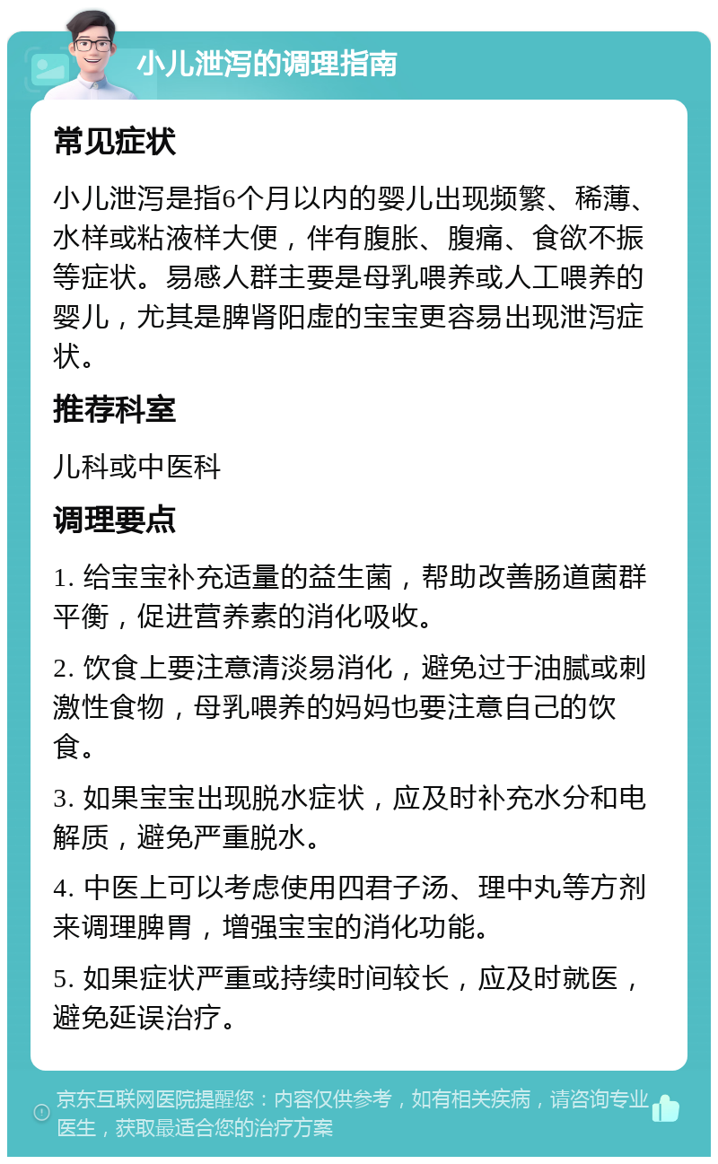 小儿泄泻的调理指南 常见症状 小儿泄泻是指6个月以内的婴儿出现频繁、稀薄、水样或粘液样大便，伴有腹胀、腹痛、食欲不振等症状。易感人群主要是母乳喂养或人工喂养的婴儿，尤其是脾肾阳虚的宝宝更容易出现泄泻症状。 推荐科室 儿科或中医科 调理要点 1. 给宝宝补充适量的益生菌，帮助改善肠道菌群平衡，促进营养素的消化吸收。 2. 饮食上要注意清淡易消化，避免过于油腻或刺激性食物，母乳喂养的妈妈也要注意自己的饮食。 3. 如果宝宝出现脱水症状，应及时补充水分和电解质，避免严重脱水。 4. 中医上可以考虑使用四君子汤、理中丸等方剂来调理脾胃，增强宝宝的消化功能。 5. 如果症状严重或持续时间较长，应及时就医，避免延误治疗。