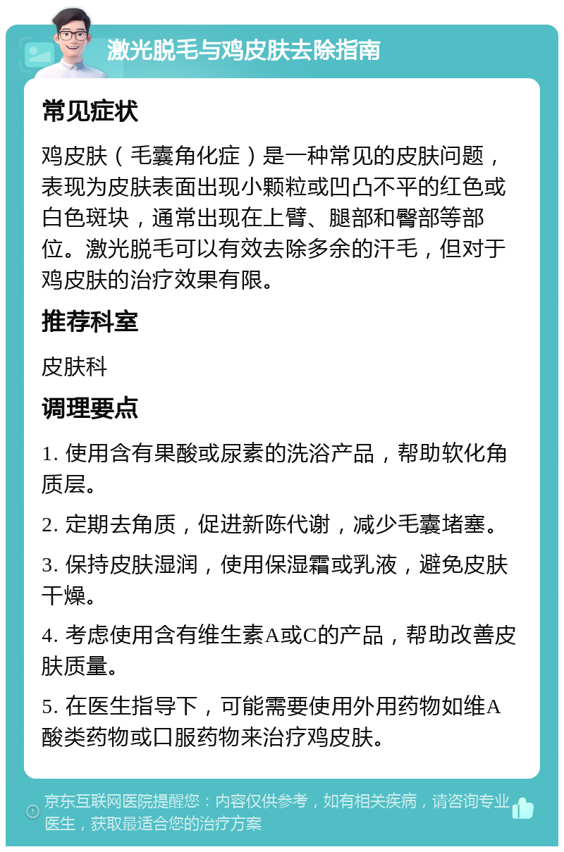 激光脱毛与鸡皮肤去除指南 常见症状 鸡皮肤（毛囊角化症）是一种常见的皮肤问题，表现为皮肤表面出现小颗粒或凹凸不平的红色或白色斑块，通常出现在上臂、腿部和臀部等部位。激光脱毛可以有效去除多余的汗毛，但对于鸡皮肤的治疗效果有限。 推荐科室 皮肤科 调理要点 1. 使用含有果酸或尿素的洗浴产品，帮助软化角质层。 2. 定期去角质，促进新陈代谢，减少毛囊堵塞。 3. 保持皮肤湿润，使用保湿霜或乳液，避免皮肤干燥。 4. 考虑使用含有维生素A或C的产品，帮助改善皮肤质量。 5. 在医生指导下，可能需要使用外用药物如维A酸类药物或口服药物来治疗鸡皮肤。