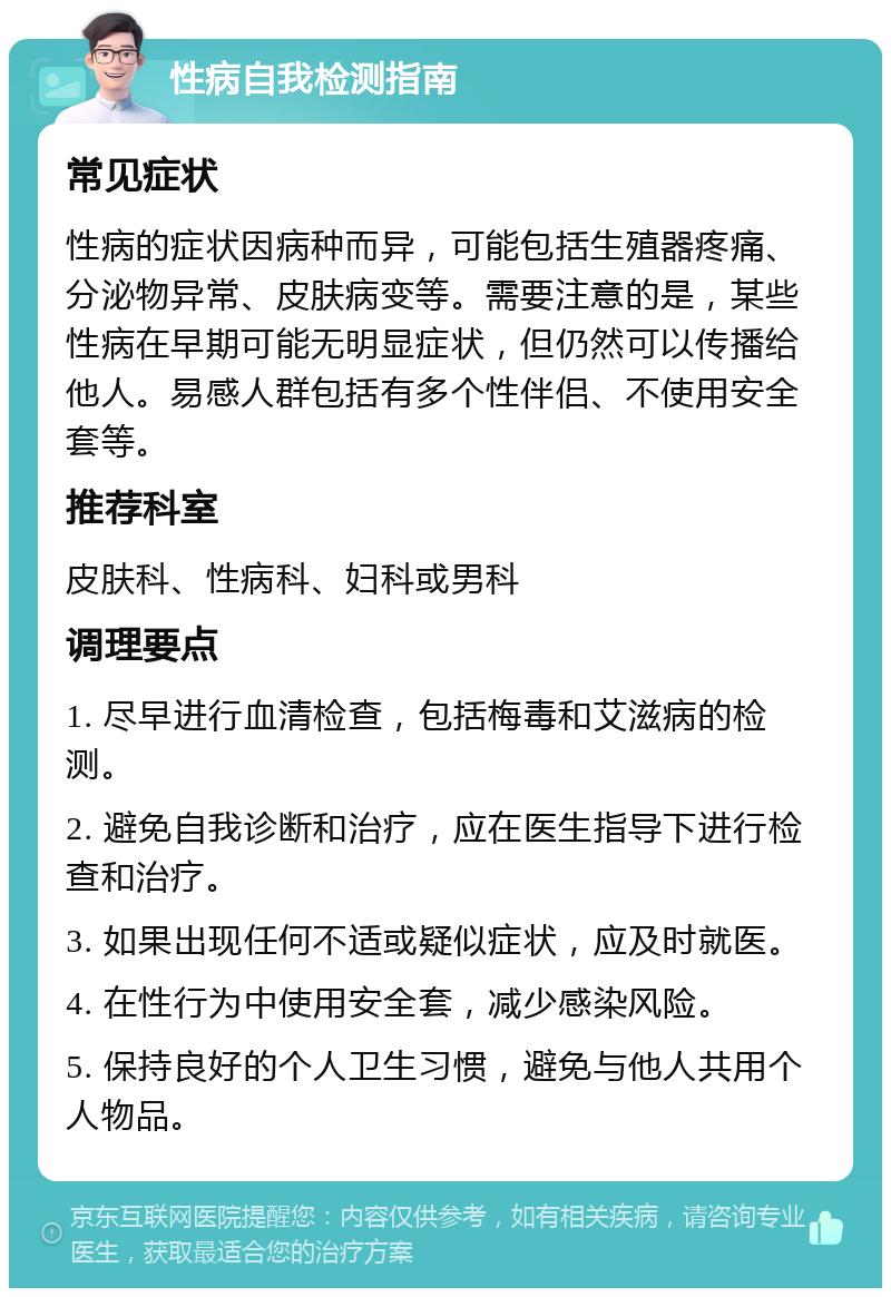 性病自我检测指南 常见症状 性病的症状因病种而异，可能包括生殖器疼痛、分泌物异常、皮肤病变等。需要注意的是，某些性病在早期可能无明显症状，但仍然可以传播给他人。易感人群包括有多个性伴侣、不使用安全套等。 推荐科室 皮肤科、性病科、妇科或男科 调理要点 1. 尽早进行血清检查，包括梅毒和艾滋病的检测。 2. 避免自我诊断和治疗，应在医生指导下进行检查和治疗。 3. 如果出现任何不适或疑似症状，应及时就医。 4. 在性行为中使用安全套，减少感染风险。 5. 保持良好的个人卫生习惯，避免与他人共用个人物品。