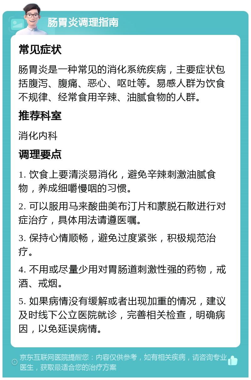 肠胃炎调理指南 常见症状 肠胃炎是一种常见的消化系统疾病，主要症状包括腹泻、腹痛、恶心、呕吐等。易感人群为饮食不规律、经常食用辛辣、油腻食物的人群。 推荐科室 消化内科 调理要点 1. 饮食上要清淡易消化，避免辛辣刺激油腻食物，养成细嚼慢咽的习惯。 2. 可以服用马来酸曲美布汀片和蒙脱石散进行对症治疗，具体用法请遵医嘱。 3. 保持心情顺畅，避免过度紧张，积极规范治疗。 4. 不用或尽量少用对胃肠道刺激性强的药物，戒酒、戒烟。 5. 如果病情没有缓解或者出现加重的情况，建议及时线下公立医院就诊，完善相关检查，明确病因，以免延误病情。