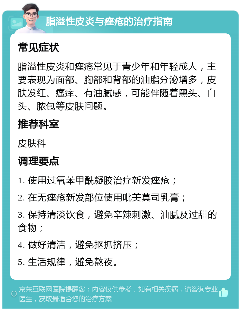 脂溢性皮炎与痤疮的治疗指南 常见症状 脂溢性皮炎和痤疮常见于青少年和年轻成人，主要表现为面部、胸部和背部的油脂分泌增多，皮肤发红、瘙痒、有油腻感，可能伴随着黑头、白头、脓包等皮肤问题。 推荐科室 皮肤科 调理要点 1. 使用过氧苯甲酰凝胶治疗新发痤疮； 2. 在无痤疮新发部位使用吡美莫司乳膏； 3. 保持清淡饮食，避免辛辣刺激、油腻及过甜的食物； 4. 做好清洁，避免抠抓挤压； 5. 生活规律，避免熬夜。