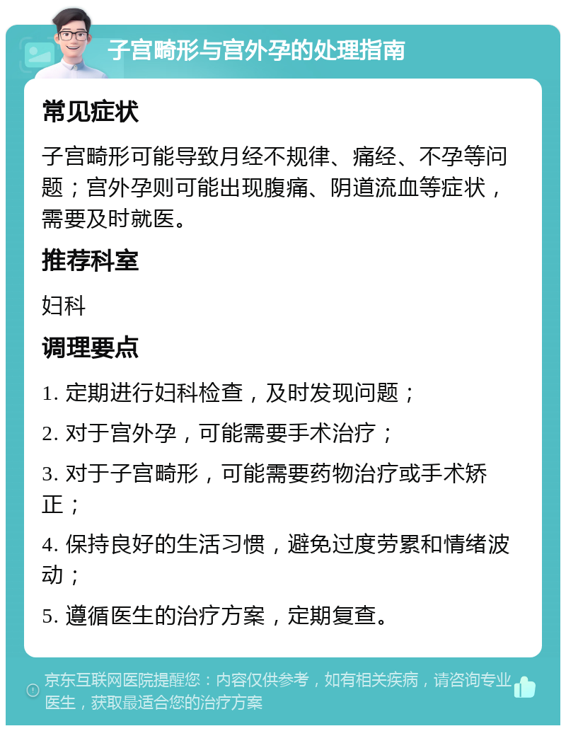 子宫畸形与宫外孕的处理指南 常见症状 子宫畸形可能导致月经不规律、痛经、不孕等问题；宫外孕则可能出现腹痛、阴道流血等症状，需要及时就医。 推荐科室 妇科 调理要点 1. 定期进行妇科检查，及时发现问题； 2. 对于宫外孕，可能需要手术治疗； 3. 对于子宫畸形，可能需要药物治疗或手术矫正； 4. 保持良好的生活习惯，避免过度劳累和情绪波动； 5. 遵循医生的治疗方案，定期复查。