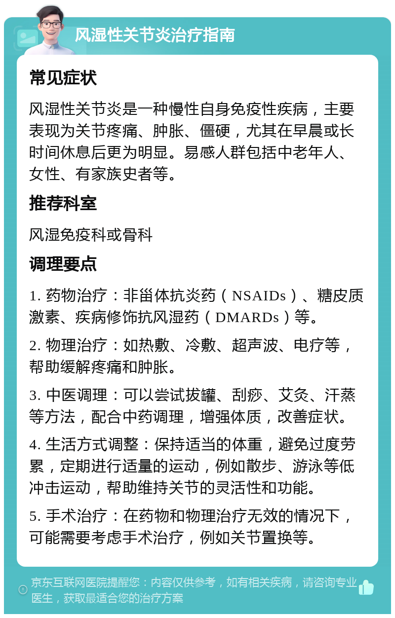 风湿性关节炎治疗指南 常见症状 风湿性关节炎是一种慢性自身免疫性疾病，主要表现为关节疼痛、肿胀、僵硬，尤其在早晨或长时间休息后更为明显。易感人群包括中老年人、女性、有家族史者等。 推荐科室 风湿免疫科或骨科 调理要点 1. 药物治疗：非甾体抗炎药（NSAIDs）、糖皮质激素、疾病修饰抗风湿药（DMARDs）等。 2. 物理治疗：如热敷、冷敷、超声波、电疗等，帮助缓解疼痛和肿胀。 3. 中医调理：可以尝试拔罐、刮痧、艾灸、汗蒸等方法，配合中药调理，增强体质，改善症状。 4. 生活方式调整：保持适当的体重，避免过度劳累，定期进行适量的运动，例如散步、游泳等低冲击运动，帮助维持关节的灵活性和功能。 5. 手术治疗：在药物和物理治疗无效的情况下，可能需要考虑手术治疗，例如关节置换等。