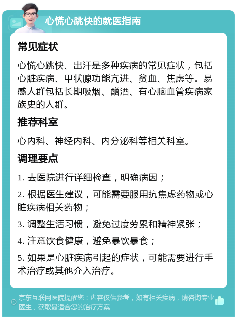 心慌心跳快的就医指南 常见症状 心慌心跳快、出汗是多种疾病的常见症状，包括心脏疾病、甲状腺功能亢进、贫血、焦虑等。易感人群包括长期吸烟、酗酒、有心脑血管疾病家族史的人群。 推荐科室 心内科、神经内科、内分泌科等相关科室。 调理要点 1. 去医院进行详细检查，明确病因； 2. 根据医生建议，可能需要服用抗焦虑药物或心脏疾病相关药物； 3. 调整生活习惯，避免过度劳累和精神紧张； 4. 注意饮食健康，避免暴饮暴食； 5. 如果是心脏疾病引起的症状，可能需要进行手术治疗或其他介入治疗。