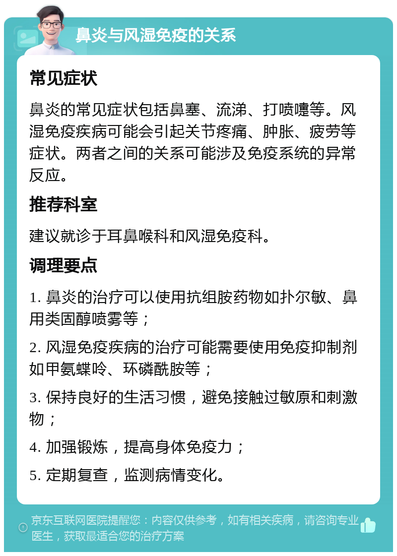 鼻炎与风湿免疫的关系 常见症状 鼻炎的常见症状包括鼻塞、流涕、打喷嚏等。风湿免疫疾病可能会引起关节疼痛、肿胀、疲劳等症状。两者之间的关系可能涉及免疫系统的异常反应。 推荐科室 建议就诊于耳鼻喉科和风湿免疫科。 调理要点 1. 鼻炎的治疗可以使用抗组胺药物如扑尔敏、鼻用类固醇喷雾等； 2. 风湿免疫疾病的治疗可能需要使用免疫抑制剂如甲氨蝶呤、环磷酰胺等； 3. 保持良好的生活习惯，避免接触过敏原和刺激物； 4. 加强锻炼，提高身体免疫力； 5. 定期复查，监测病情变化。