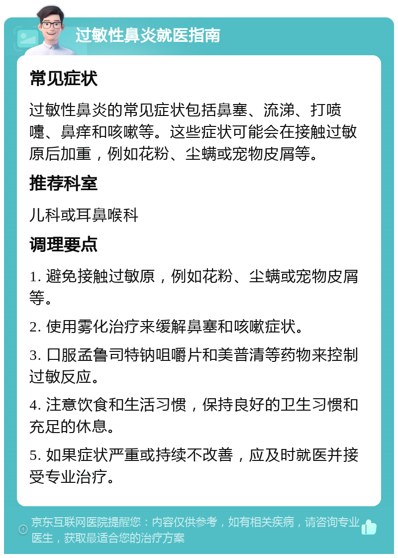 过敏性鼻炎就医指南 常见症状 过敏性鼻炎的常见症状包括鼻塞、流涕、打喷嚏、鼻痒和咳嗽等。这些症状可能会在接触过敏原后加重，例如花粉、尘螨或宠物皮屑等。 推荐科室 儿科或耳鼻喉科 调理要点 1. 避免接触过敏原，例如花粉、尘螨或宠物皮屑等。 2. 使用雾化治疗来缓解鼻塞和咳嗽症状。 3. 口服孟鲁司特钠咀嚼片和美普清等药物来控制过敏反应。 4. 注意饮食和生活习惯，保持良好的卫生习惯和充足的休息。 5. 如果症状严重或持续不改善，应及时就医并接受专业治疗。