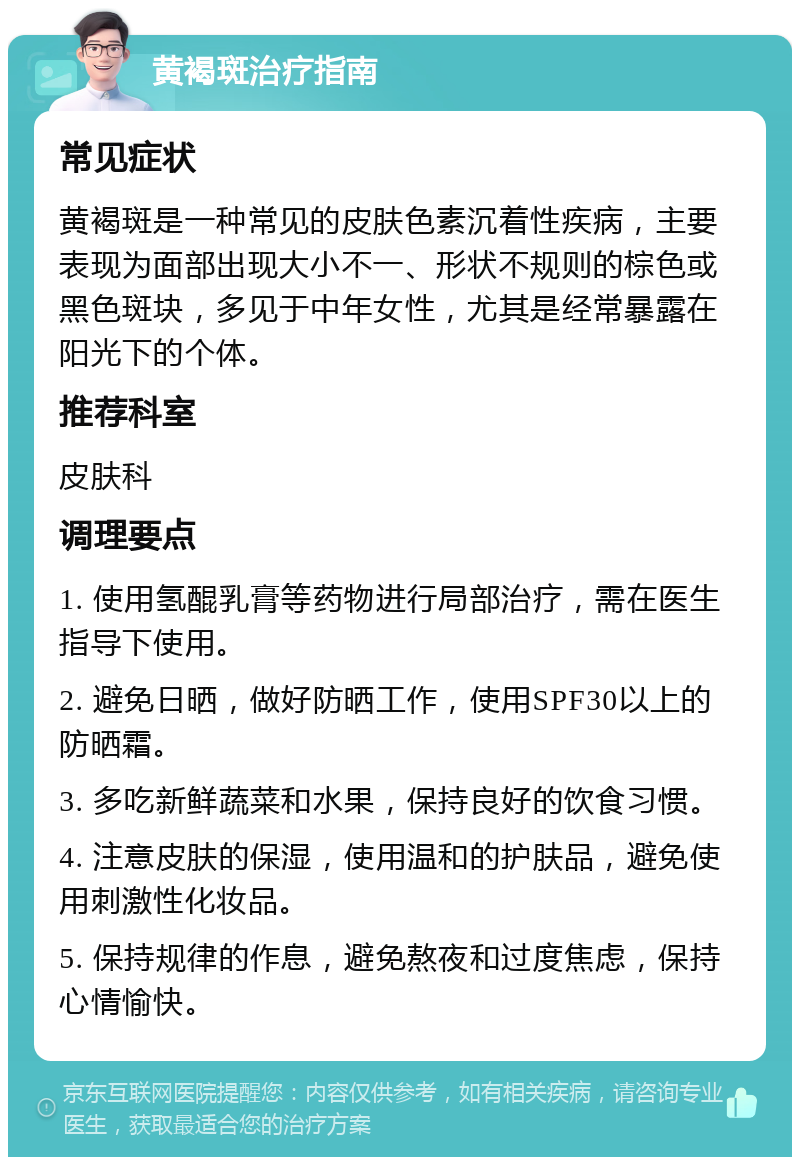 黄褐斑治疗指南 常见症状 黄褐斑是一种常见的皮肤色素沉着性疾病，主要表现为面部出现大小不一、形状不规则的棕色或黑色斑块，多见于中年女性，尤其是经常暴露在阳光下的个体。 推荐科室 皮肤科 调理要点 1. 使用氢醌乳膏等药物进行局部治疗，需在医生指导下使用。 2. 避免日晒，做好防晒工作，使用SPF30以上的防晒霜。 3. 多吃新鲜蔬菜和水果，保持良好的饮食习惯。 4. 注意皮肤的保湿，使用温和的护肤品，避免使用刺激性化妆品。 5. 保持规律的作息，避免熬夜和过度焦虑，保持心情愉快。