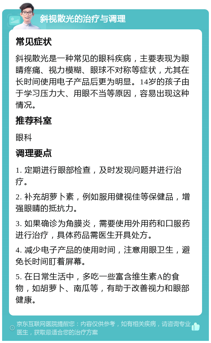 斜视散光的治疗与调理 常见症状 斜视散光是一种常见的眼科疾病，主要表现为眼睛疼痛、视力模糊、眼球不对称等症状，尤其在长时间使用电子产品后更为明显。14岁的孩子由于学习压力大、用眼不当等原因，容易出现这种情况。 推荐科室 眼科 调理要点 1. 定期进行眼部检查，及时发现问题并进行治疗。 2. 补充胡萝卜素，例如服用健视佳等保健品，增强眼睛的抵抗力。 3. 如果确诊为角膜炎，需要使用外用药和口服药进行治疗，具体药品需医生开具处方。 4. 减少电子产品的使用时间，注意用眼卫生，避免长时间盯着屏幕。 5. 在日常生活中，多吃一些富含维生素A的食物，如胡萝卜、南瓜等，有助于改善视力和眼部健康。