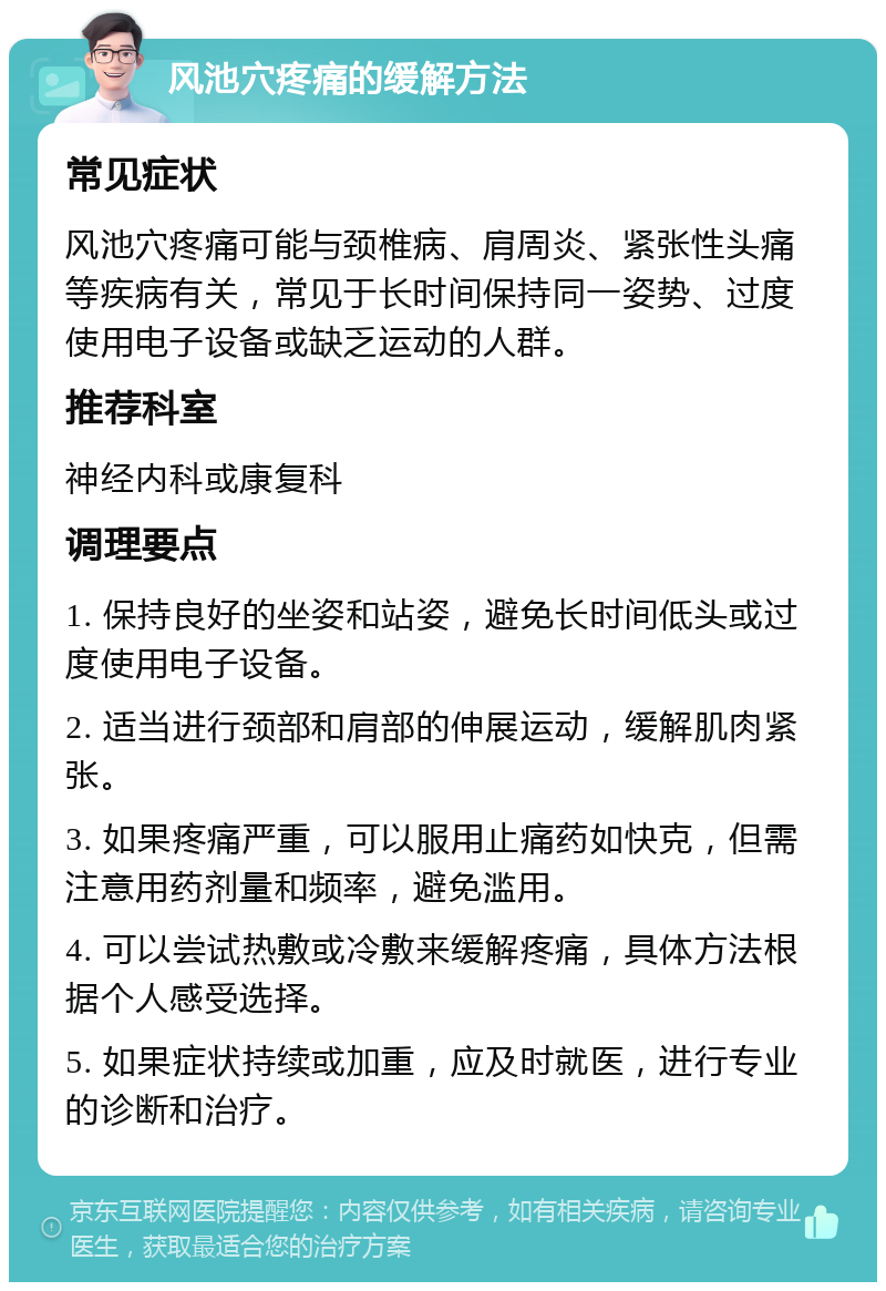 风池穴疼痛的缓解方法 常见症状 风池穴疼痛可能与颈椎病、肩周炎、紧张性头痛等疾病有关，常见于长时间保持同一姿势、过度使用电子设备或缺乏运动的人群。 推荐科室 神经内科或康复科 调理要点 1. 保持良好的坐姿和站姿，避免长时间低头或过度使用电子设备。 2. 适当进行颈部和肩部的伸展运动，缓解肌肉紧张。 3. 如果疼痛严重，可以服用止痛药如快克，但需注意用药剂量和频率，避免滥用。 4. 可以尝试热敷或冷敷来缓解疼痛，具体方法根据个人感受选择。 5. 如果症状持续或加重，应及时就医，进行专业的诊断和治疗。