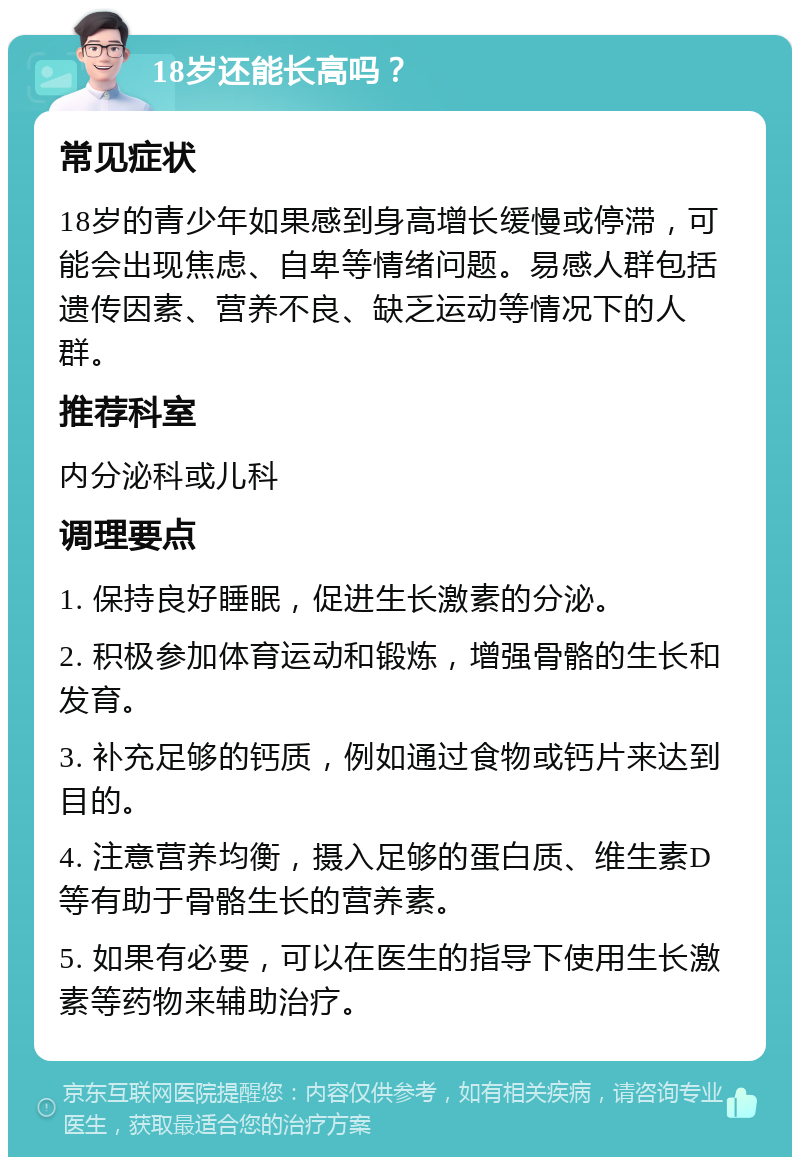 18岁还能长高吗？ 常见症状 18岁的青少年如果感到身高增长缓慢或停滞，可能会出现焦虑、自卑等情绪问题。易感人群包括遗传因素、营养不良、缺乏运动等情况下的人群。 推荐科室 内分泌科或儿科 调理要点 1. 保持良好睡眠，促进生长激素的分泌。 2. 积极参加体育运动和锻炼，增强骨骼的生长和发育。 3. 补充足够的钙质，例如通过食物或钙片来达到目的。 4. 注意营养均衡，摄入足够的蛋白质、维生素D等有助于骨骼生长的营养素。 5. 如果有必要，可以在医生的指导下使用生长激素等药物来辅助治疗。