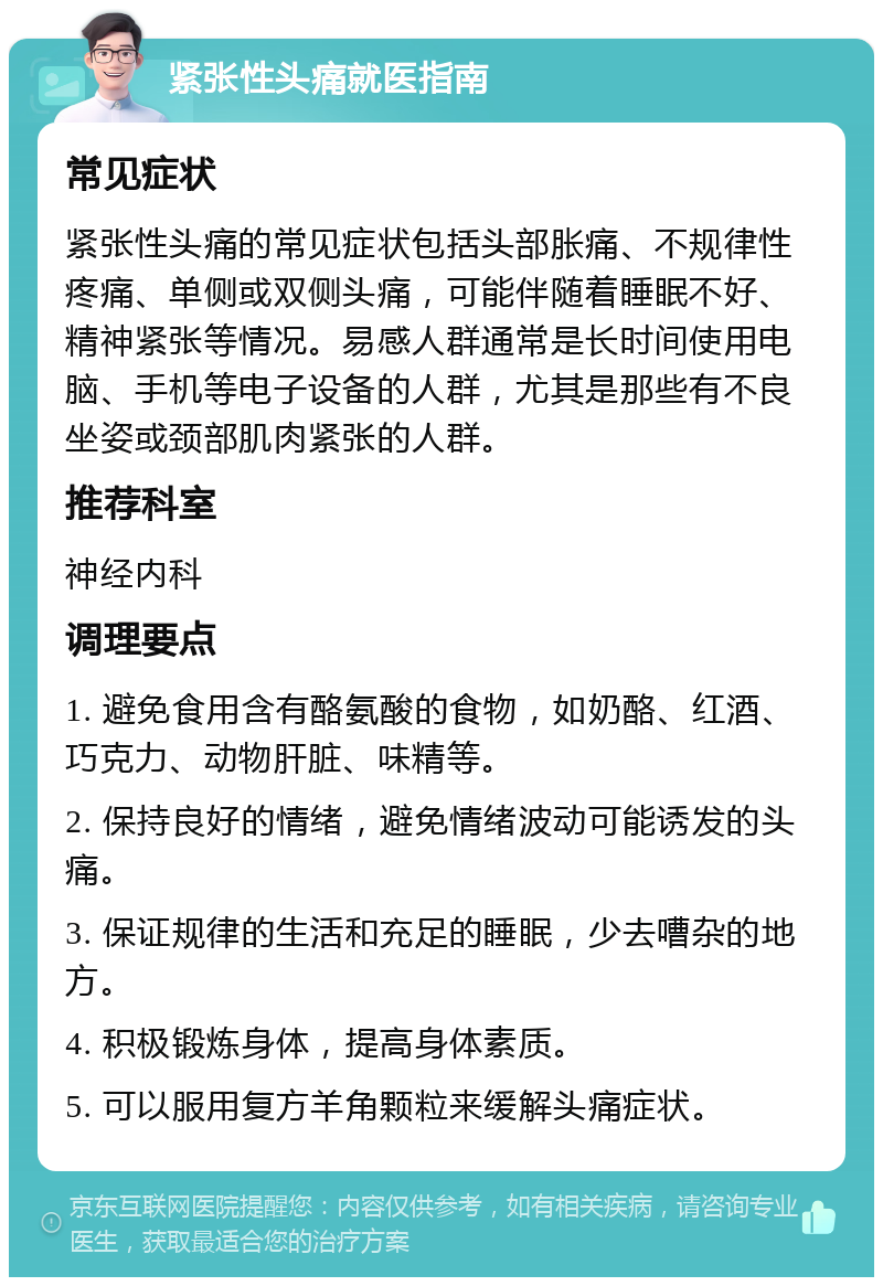 紧张性头痛就医指南 常见症状 紧张性头痛的常见症状包括头部胀痛、不规律性疼痛、单侧或双侧头痛，可能伴随着睡眠不好、精神紧张等情况。易感人群通常是长时间使用电脑、手机等电子设备的人群，尤其是那些有不良坐姿或颈部肌肉紧张的人群。 推荐科室 神经内科 调理要点 1. 避免食用含有酪氨酸的食物，如奶酪、红酒、巧克力、动物肝脏、味精等。 2. 保持良好的情绪，避免情绪波动可能诱发的头痛。 3. 保证规律的生活和充足的睡眠，少去嘈杂的地方。 4. 积极锻炼身体，提高身体素质。 5. 可以服用复方羊角颗粒来缓解头痛症状。