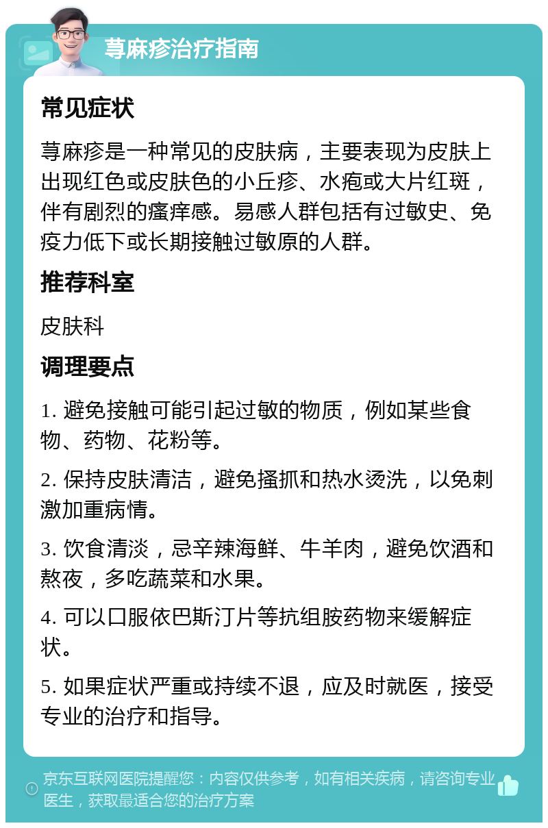 荨麻疹治疗指南 常见症状 荨麻疹是一种常见的皮肤病，主要表现为皮肤上出现红色或皮肤色的小丘疹、水疱或大片红斑，伴有剧烈的瘙痒感。易感人群包括有过敏史、免疫力低下或长期接触过敏原的人群。 推荐科室 皮肤科 调理要点 1. 避免接触可能引起过敏的物质，例如某些食物、药物、花粉等。 2. 保持皮肤清洁，避免搔抓和热水烫洗，以免刺激加重病情。 3. 饮食清淡，忌辛辣海鲜、牛羊肉，避免饮酒和熬夜，多吃蔬菜和水果。 4. 可以口服依巴斯汀片等抗组胺药物来缓解症状。 5. 如果症状严重或持续不退，应及时就医，接受专业的治疗和指导。