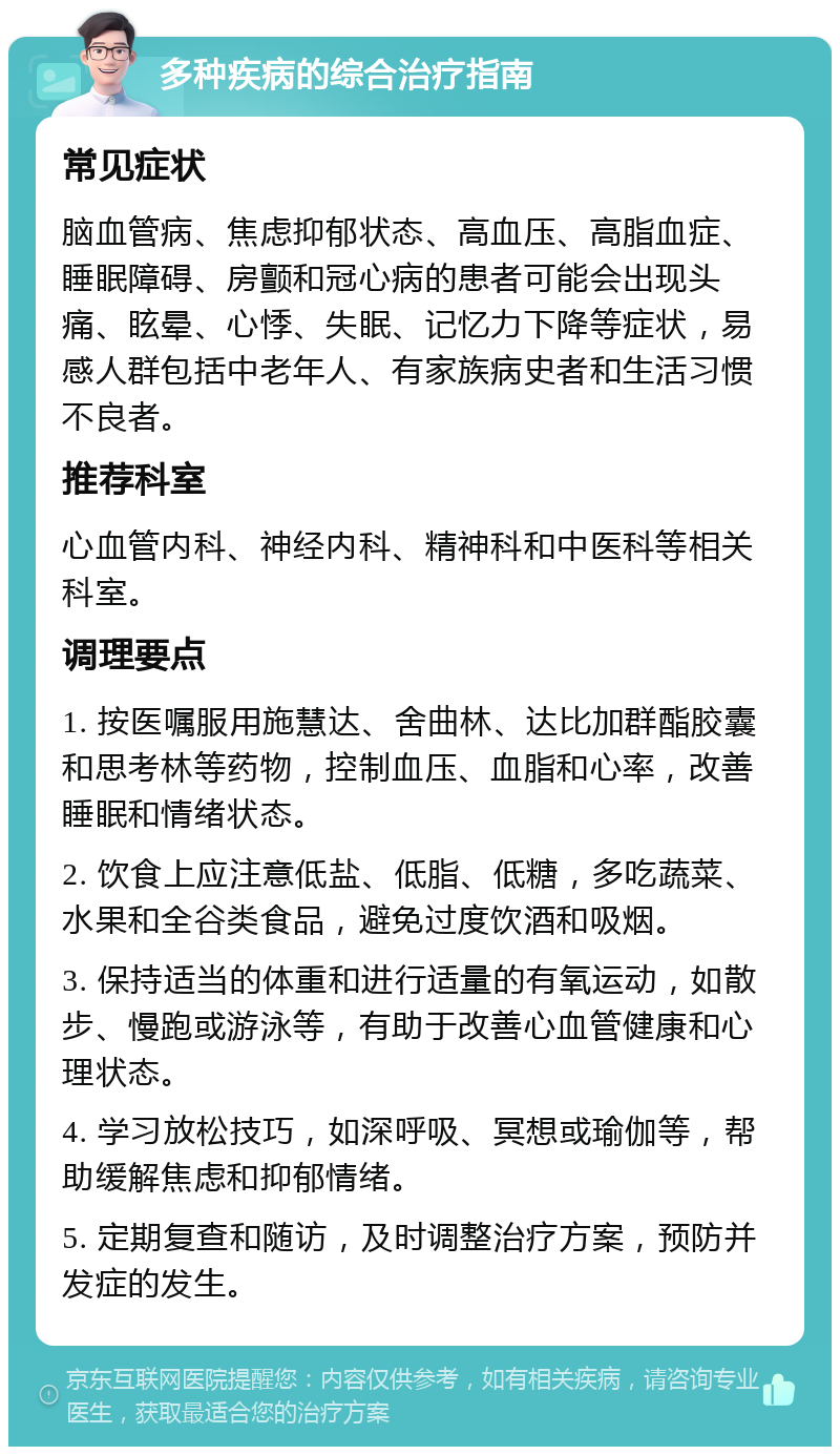 多种疾病的综合治疗指南 常见症状 脑血管病、焦虑抑郁状态、高血压、高脂血症、睡眠障碍、房颤和冠心病的患者可能会出现头痛、眩晕、心悸、失眠、记忆力下降等症状，易感人群包括中老年人、有家族病史者和生活习惯不良者。 推荐科室 心血管内科、神经内科、精神科和中医科等相关科室。 调理要点 1. 按医嘱服用施慧达、舍曲林、达比加群酯胶囊和思考林等药物，控制血压、血脂和心率，改善睡眠和情绪状态。 2. 饮食上应注意低盐、低脂、低糖，多吃蔬菜、水果和全谷类食品，避免过度饮酒和吸烟。 3. 保持适当的体重和进行适量的有氧运动，如散步、慢跑或游泳等，有助于改善心血管健康和心理状态。 4. 学习放松技巧，如深呼吸、冥想或瑜伽等，帮助缓解焦虑和抑郁情绪。 5. 定期复查和随访，及时调整治疗方案，预防并发症的发生。