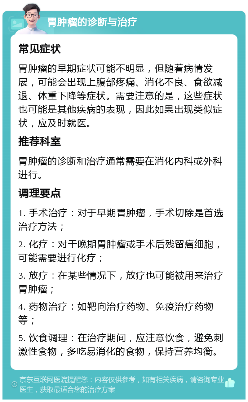 胃肿瘤的诊断与治疗 常见症状 胃肿瘤的早期症状可能不明显，但随着病情发展，可能会出现上腹部疼痛、消化不良、食欲减退、体重下降等症状。需要注意的是，这些症状也可能是其他疾病的表现，因此如果出现类似症状，应及时就医。 推荐科室 胃肿瘤的诊断和治疗通常需要在消化内科或外科进行。 调理要点 1. 手术治疗：对于早期胃肿瘤，手术切除是首选治疗方法； 2. 化疗：对于晚期胃肿瘤或手术后残留癌细胞，可能需要进行化疗； 3. 放疗：在某些情况下，放疗也可能被用来治疗胃肿瘤； 4. 药物治疗：如靶向治疗药物、免疫治疗药物等； 5. 饮食调理：在治疗期间，应注意饮食，避免刺激性食物，多吃易消化的食物，保持营养均衡。