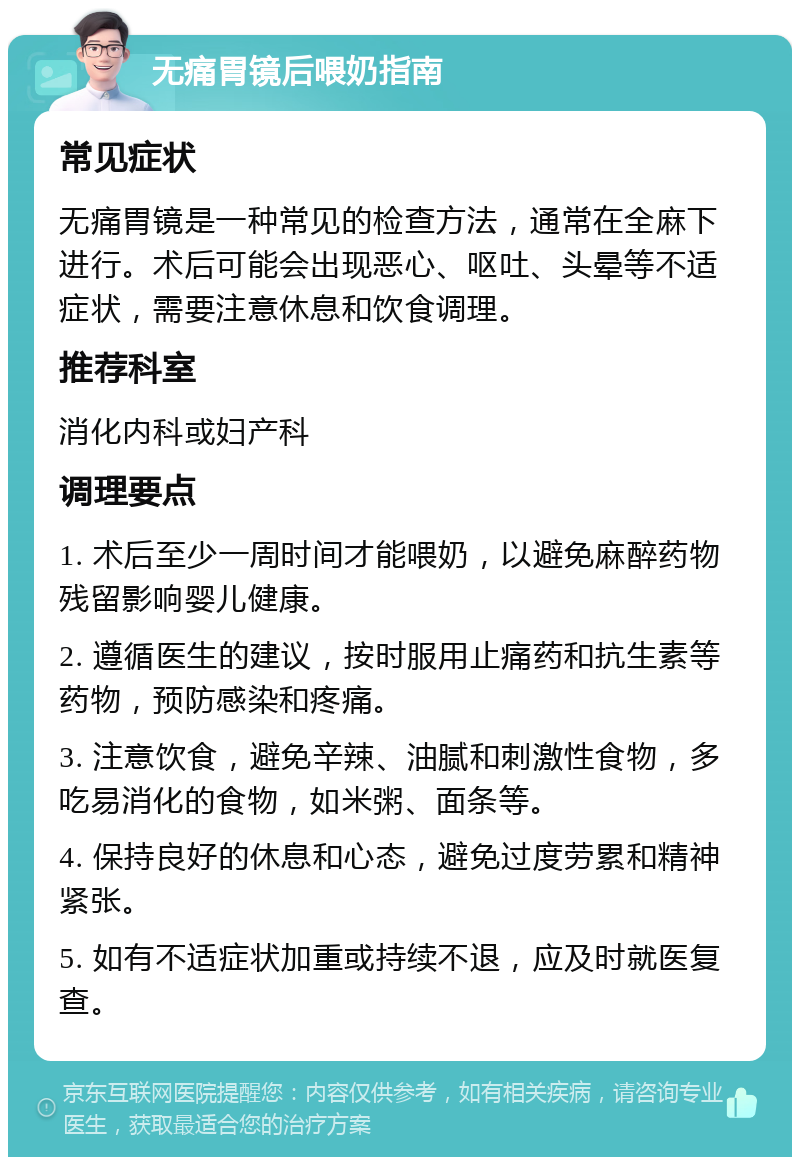 无痛胃镜后喂奶指南 常见症状 无痛胃镜是一种常见的检查方法，通常在全麻下进行。术后可能会出现恶心、呕吐、头晕等不适症状，需要注意休息和饮食调理。 推荐科室 消化内科或妇产科 调理要点 1. 术后至少一周时间才能喂奶，以避免麻醉药物残留影响婴儿健康。 2. 遵循医生的建议，按时服用止痛药和抗生素等药物，预防感染和疼痛。 3. 注意饮食，避免辛辣、油腻和刺激性食物，多吃易消化的食物，如米粥、面条等。 4. 保持良好的休息和心态，避免过度劳累和精神紧张。 5. 如有不适症状加重或持续不退，应及时就医复查。