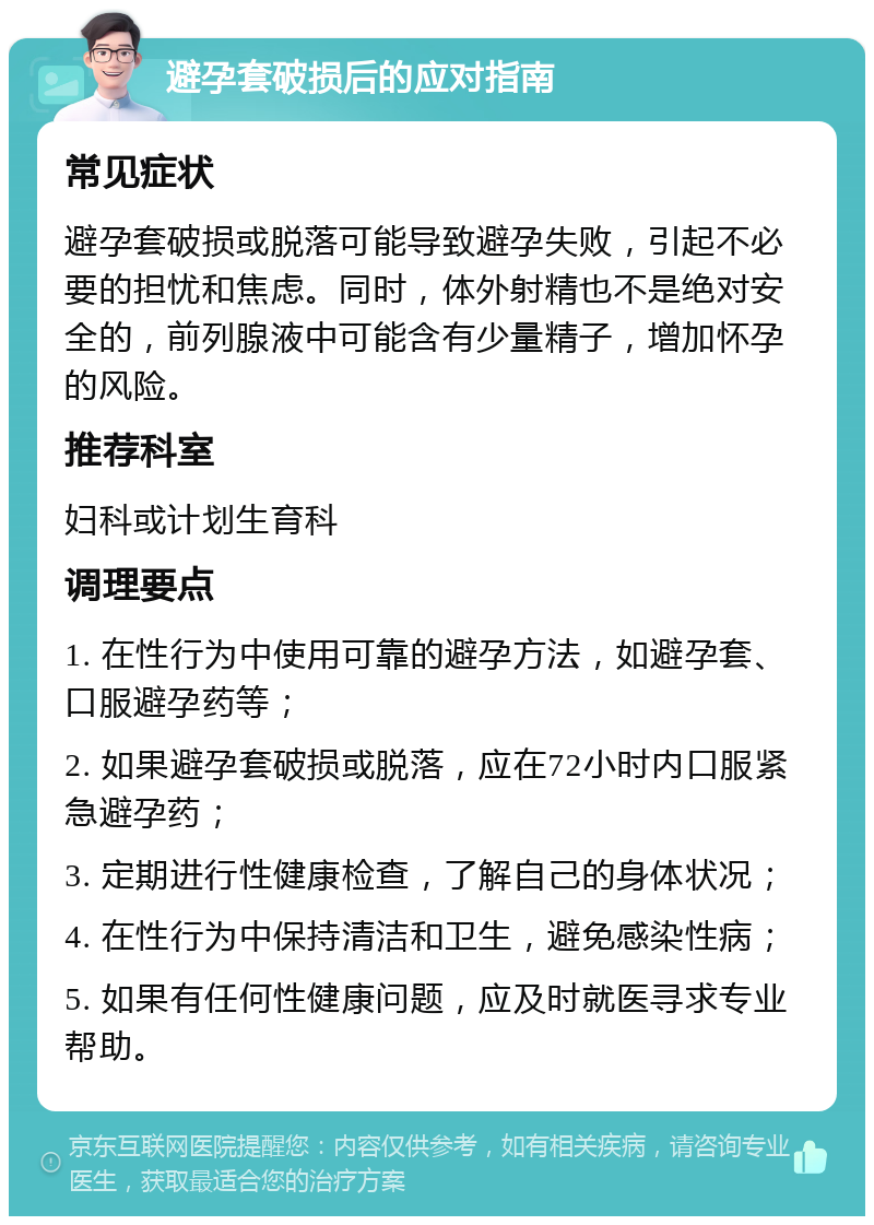 避孕套破损后的应对指南 常见症状 避孕套破损或脱落可能导致避孕失败，引起不必要的担忧和焦虑。同时，体外射精也不是绝对安全的，前列腺液中可能含有少量精子，增加怀孕的风险。 推荐科室 妇科或计划生育科 调理要点 1. 在性行为中使用可靠的避孕方法，如避孕套、口服避孕药等； 2. 如果避孕套破损或脱落，应在72小时内口服紧急避孕药； 3. 定期进行性健康检查，了解自己的身体状况； 4. 在性行为中保持清洁和卫生，避免感染性病； 5. 如果有任何性健康问题，应及时就医寻求专业帮助。