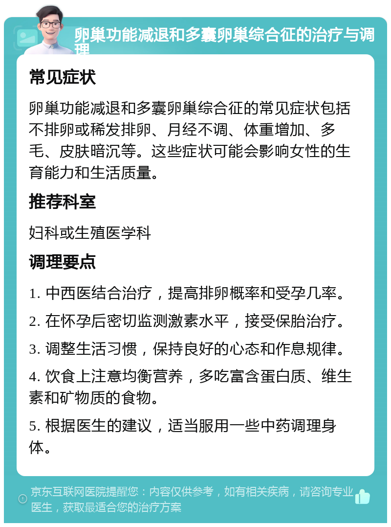 卵巢功能减退和多囊卵巢综合征的治疗与调理 常见症状 卵巢功能减退和多囊卵巢综合征的常见症状包括不排卵或稀发排卵、月经不调、体重增加、多毛、皮肤暗沉等。这些症状可能会影响女性的生育能力和生活质量。 推荐科室 妇科或生殖医学科 调理要点 1. 中西医结合治疗，提高排卵概率和受孕几率。 2. 在怀孕后密切监测激素水平，接受保胎治疗。 3. 调整生活习惯，保持良好的心态和作息规律。 4. 饮食上注意均衡营养，多吃富含蛋白质、维生素和矿物质的食物。 5. 根据医生的建议，适当服用一些中药调理身体。