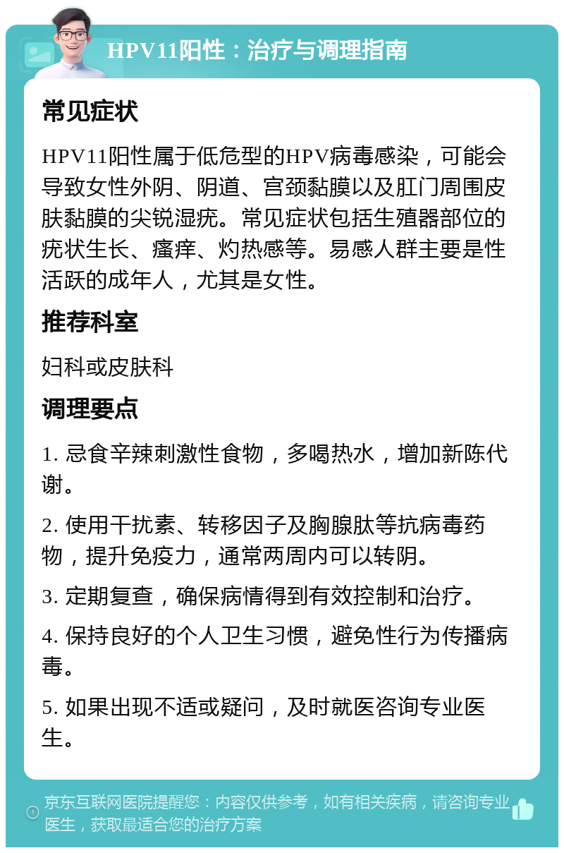 HPV11阳性：治疗与调理指南 常见症状 HPV11阳性属于低危型的HPV病毒感染，可能会导致女性外阴、阴道、宫颈黏膜以及肛门周围皮肤黏膜的尖锐湿疣。常见症状包括生殖器部位的疣状生长、瘙痒、灼热感等。易感人群主要是性活跃的成年人，尤其是女性。 推荐科室 妇科或皮肤科 调理要点 1. 忌食辛辣刺激性食物，多喝热水，增加新陈代谢。 2. 使用干扰素、转移因子及胸腺肽等抗病毒药物，提升免疫力，通常两周内可以转阴。 3. 定期复查，确保病情得到有效控制和治疗。 4. 保持良好的个人卫生习惯，避免性行为传播病毒。 5. 如果出现不适或疑问，及时就医咨询专业医生。