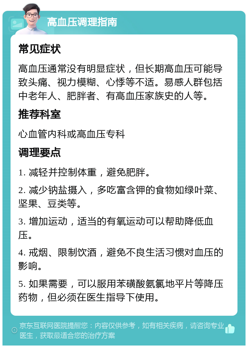 高血压调理指南 常见症状 高血压通常没有明显症状，但长期高血压可能导致头痛、视力模糊、心悸等不适。易感人群包括中老年人、肥胖者、有高血压家族史的人等。 推荐科室 心血管内科或高血压专科 调理要点 1. 减轻并控制体重，避免肥胖。 2. 减少钠盐摄入，多吃富含钾的食物如绿叶菜、坚果、豆类等。 3. 增加运动，适当的有氧运动可以帮助降低血压。 4. 戒烟、限制饮酒，避免不良生活习惯对血压的影响。 5. 如果需要，可以服用苯磺酸氨氯地平片等降压药物，但必须在医生指导下使用。